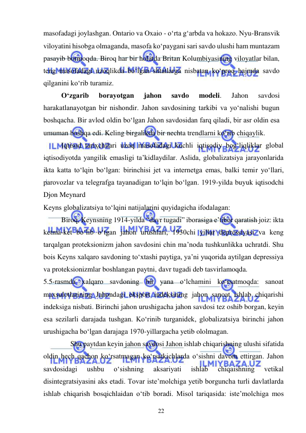  
22  
masofadagi joylashgan. Ontario va Oxaio - oʻrta gʻarbda va hokazo. Nyu-Bransvik 
viloyatini hisobga olmaganda, masofa koʻpaygani sari savdo ulushi ham muntazam 
pasayib bormoqda. Biroq har bir holatda Britan Kolumbiyasining viloyatlar bilan, 
teng masofadagi uzoqlikda boʻlgan shtatlarga nisbatan koʻproq hajmda savdo 
qilganini koʻrib turamiz.   
Oʻzgarib 
borayotgan 
jahon 
savdo 
modeli. 
Jahon 
savdosi 
harakatlanayotgan bir nishondir. Jahon savdosining tarkibi va yoʻnalishi bugun 
boshqacha. Bir avlod oldin boʻlgan Jahon savdosidan farq qiladi, bir asr oldin esa 
umuman boshqa edi. Keling birgalikda bir nechta trendlarni koʻrib chiqaylik.  
Iqtisod tarixchilari uzoq masofadagi kuchli iqtisodiy bogʻliqliklar global 
iqtisodiyotda yangilik emasligi ta’kidlaydilar. Aslida, globalizatsiya jarayonlarida 
ikta katta toʻlqin boʻlgan: birinchisi jet va internetga emas, balki temir yoʻllari, 
parovozlar va telegrafga tayanadigan toʻlqin boʻlgan. 1919-yilda buyuk iqtisodchi 
Djon Meynard 
Keyns globalizatsiya toʻlqini natijalarini quyidagicha ifodalagan: 
Biroq, Keynsning 1914-yilda “davr tugadi” iborasiga e’tibor qaratish joiz: ikta 
ketma-ket boʻlib oʻtgan jahon urushlari, 1930chi yillar depressiyasi va keng 
tarqalgan proteksionizm jahon savdosini chin ma’noda tushkunlikka uchratdi. Shu 
bois Keyns xalqaro savdoning toʻxtashi paytiga, ya’ni yuqorida aytilgan depressiya 
va proteksionizmlar boshlangan paytni, davr tugadi deb tasvirlamoqda. 
5.5-rasmda xalqaro savdoning bir yana oʻlchamini koʻrsatmoqda: sanoat 
maxsulotlarining Jahondagi eksport indeksining jahon sanoat ishlab chiqarishi 
indeksiga nisbati. Birinchi jahon urushigacha jahon savdosi tez oshib borgan, keyin 
esa sezilarli darajada tushgan. Koʻrinib turganidek, globalizatsiya birinchi jahon 
urushigacha boʻlgan darajaga 1970-yillargacha yetib ololmagan. 
Shu paytdan keyin jahon savdosi Jahon ishlab chiqarishning ulushi sifatida 
oldin hech qachon koʻrsatmagan koʻrsatkichlarda oʻsishni davom ettirgan. Jahon 
savdosidagi 
ushbu 
oʻsishning 
aksariyati 
ishlab 
chiqaishning 
vetikal 
disintegratsiyasini aks etadi. Tovar iste’molchiga yetib borguncha turli davlatlarda 
ishlab chiqarish bosqichlaidan oʻtib boradi. Misol tariqasida: iste’molchiga mos 
