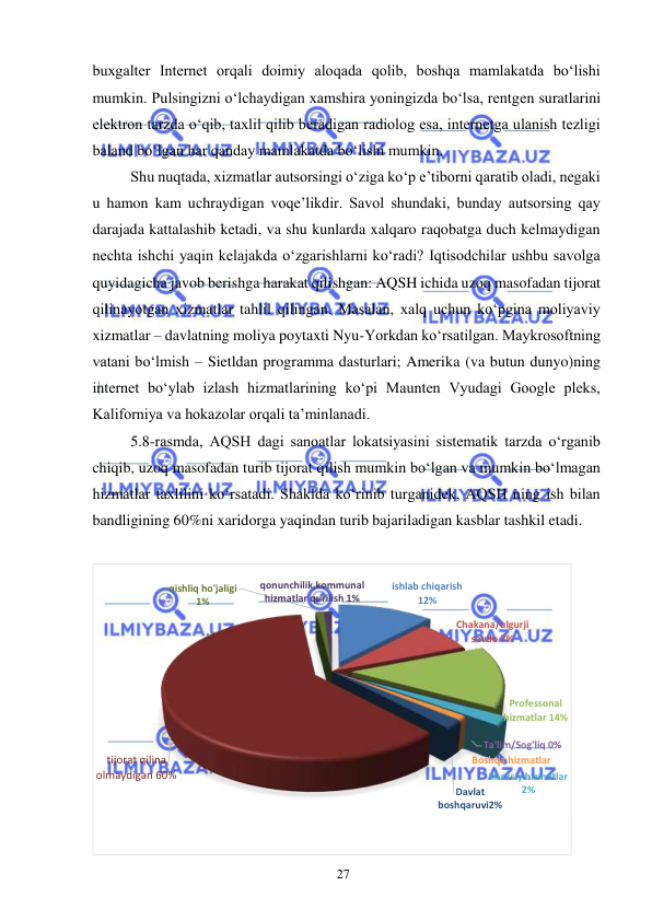  
27  
buxgalter Internet orqali doimiy aloqada qolib, boshqa mamlakatda boʻlishi 
mumkin. Pulsingizni oʻlchaydigan xamshira yoningizda boʻlsa, rentgen suratlarini 
elektron tarzda oʻqib, taxlil qilib beradigan radiolog esa, internetga ulanish tezligi 
baland boʻlgan har qanday mamlakatda boʻlishi mumkin.  
Shu nuqtada, xizmatlar autsorsingi oʻziga koʻp e’tiborni qaratib oladi, negaki 
u hamon kam uchraydigan voqe’likdir. Savol shundaki, bunday autsorsing qay 
darajada kattalashib ketadi, va shu kunlarda xalqaro raqobatga duch kelmaydigan 
nechta ishchi yaqin kelajakda oʻzgarishlarni koʻradi? Iqtisodchilar ushbu savolga 
quyidagicha javob berishga harakat qilishgan: AQSH ichida uzoq masofadan tijorat 
qilinayotgan xizmatlar tahlil qilingan. Masalan, xalq uchun koʻpgina moliyaviy 
xizmatlar – davlatning moliya poytaxti Nyu-Yorkdan koʻrsatilgan. Maykrosoftning 
vatani boʻlmish – Sietldan programma dasturlari; Amerika (va butun dunyo)ning 
internet boʻylab izlash hizmatlarining koʻpi Maunten Vyudagi Google pleks, 
Kaliforniya va hokazolar orqali ta’minlanadi.  
5.8-rasmda, AQSH dagi sanoatlar lokatsiyasini sistematik tarzda oʻrganib 
chiqib, uzoq masofadan turib tijorat qilish mumkin boʻlgan va mumkin boʻlmagan 
hizmatlar taxlilini koʻrsatadi. Shaklda koʻrinib turganidek, AQSH ning ish bilan 
bandligining 60%ni xaridorga yaqindan turib bajariladigan kasblar tashkil etadi.  
  
   
ishlab chiqarish      
12 % 
Chakana/ulgurji  
savdo 7% 
Professonal  
hizmatlar 14% 
Ta'lim/Sog'liq 0% 
Shaxsiy hizmatlar   
2 % 
Boshqa hizmatlar 
Davlat  
boshqaruvi2% 
tijorat qilina  
olmaydigan 60% 
qishliq ho'jaligi 
1 % 
qonunchilik,kommunal  
hizmatlar qurilish 1% 
