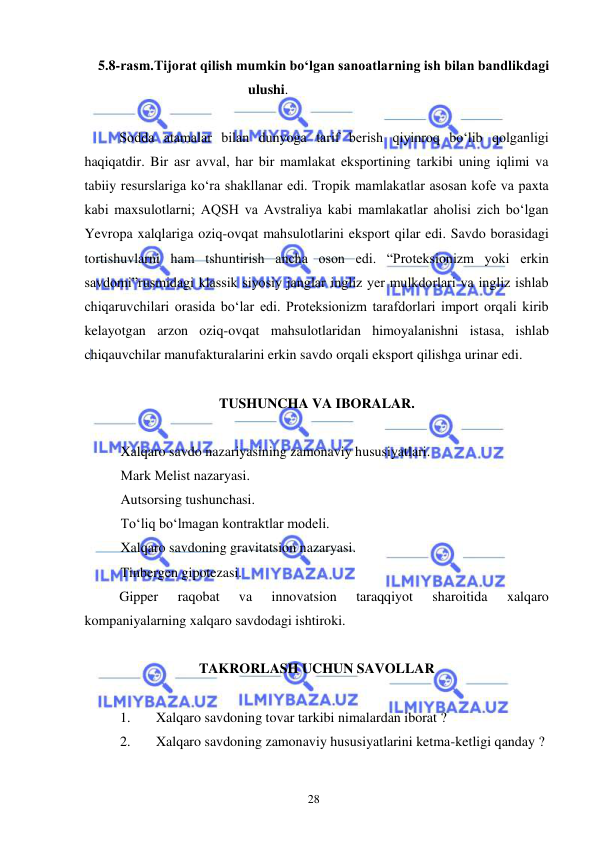  
28  
5.8-rasm.Tijorat qilish mumkin boʻlgan sanoatlarning ish bilan bandlikdagi 
ulushi.  
  
Sodda atamalar bilan dunyoga tarif berish qiyinroq boʻlib qolganligi 
haqiqatdir. Bir asr avval, har bir mamlakat eksportining tarkibi uning iqlimi va 
tabiiy resurslariga koʻra shakllanar edi. Tropik mamlakatlar asosan kofe va paxta 
kabi maxsulotlarni; AQSH va Avstraliya kabi mamlakatlar aholisi zich boʻlgan 
Yevropa xalqlariga oziq-ovqat mahsulotlarini eksport qilar edi. Savdo borasidagi 
tortishuvlarni ham tshuntirish ancha oson edi. “Proteksionizm yoki erkin 
savdomi”rusmidagi klassik siyosiy janglar ingliz yer mulkdorlari va ingliz ishlab 
chiqaruvchilari orasida boʻlar edi. Proteksionizm tarafdorlari import orqali kirib 
kelayotgan arzon oziq-ovqat mahsulotlaridan himoyalanishni istasa, ishlab 
chiqauvchilar manufakturalarini erkin savdo orqali eksport qilishga urinar edi.  
  
TUSHUNCHA VA IBORALAR.  
  
Xalqaro savdo nazariyasining zamonaviy hususiyatlari.  
Мark Меlist nazaryasi.  
Autsorsing tushunchasi.  
Toʻliq boʻlmagan kontraktlar modeli.  
Xalqaro savdoning gravitatsion nazaryasi.  
Tinbergen gipotezasi.  
Gipper 
raqobat 
va 
innovatsion 
taraqqiyot 
sharoitida 
xalqaro 
kompaniyalarning xalqaro savdodagi ishtiroki.  
  
TAKRORLASH UCHUN SAVOLLAR  
  
1. 
Xalqaro savdoning tovar tarkibi nimalardan iborat ?  
2. 
Xalqaro savdoning zamonaviy hususiyatlarini ketma-ketligi qanday ?  
