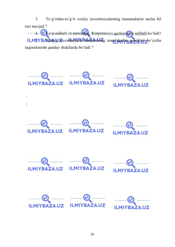  
29  
3. 
Toʻgʻridan-toʻgʻri xorijiy investitsiyalarning namunalarini necha hil 
turi mavjud ?  
4. 
Koʻp millatli va autsorsing. Korporatsiya qachon koʻp millatli boʻladi?  
5. 
Xorijiy investitsiyalar tushumining mamlakatlar guruhlari boʻyicha 
taqsimlanishi qanday shakllarda boʻladi ?  
 
