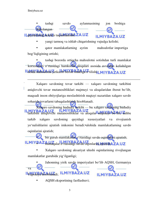 Ilmiybaza.uz 
3  
• 
tashqi  
savdo  
aylanmasining  
jon  boshiga 
 
baholangan  
qiymatining notekis taqsimlanishi;  
• 
yangi tarmoq va ishlab chiqarishning vujudga kelishi;  
• 
qator  mamlakatlarning  ayrim  
mahsulotlar  importiga  
bogʻliqligining ortishi;  
• 
tashqi bozorda ortiqcha mahsulotni sotishdan turli mamlakat 
korxonalari oʻrtasidagi hamkorlik aloqalari asosida avvaldan kelishilgan 
holda mahsulotni yetkazib berish shakliga oʻtilishi.  
 
Xalqaro savdoning tovar tarkibi — xalqaro savdoning tarkibini 
aniqlovchi tovar mutanosibliklari majmuyi va aloqalaridan iborat boʻlib, 
maqsadi inson ehtiyojlariga moslashtirish nuqtayi nazaridan xalqaro savdo 
sohasida tovarlarni tabaqalashtirish hisoblanadi.  
Xalqaro savdoning hududiy tarkibi — bu xalqaro savdoning hududiy 
tarkibini aniqlovchi mutanosibliklar va aloqalar majmuyi boʻlib, ushbu 
tarkib 
xalqaro 
savdoning 
quyidagi 
xususiyatlari 
va 
rivojianish 
yoʻnalishlarini ajratish imkonini beradi:•alohida mamlakatlarning savdo 
oqimlarini ajratish;  
• 
bir guruh mamlakatlar oʻrtasidagi savdo oqimlarini ajratish;  
• 
mintaqalar oʻrtasidagi savdo oqimlarini ajratish;  
• 
Xalqaro savdoning aksariyat ulushi oqimlarining rivojlangan 
mamlakatlar guruhida yigʻilganligi;  
• 
Jahonning yirik savdo imperiyalari boʻlib AQSH, Germaniya 
va  
Yaponiya hisoblanadi;  
• 
AQSH eksportining faollashuvi;  
