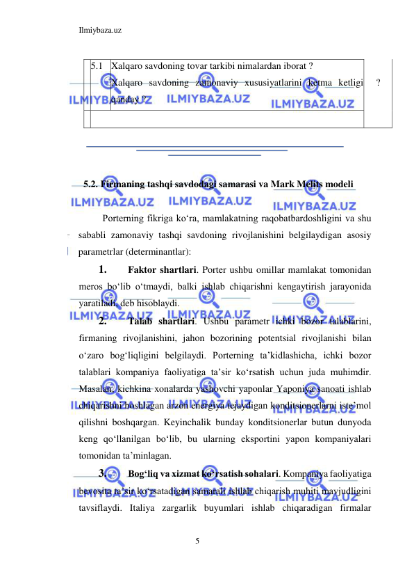 Ilmiybaza.uz 
5  
  5.1  Xalqaro savdoning tovar tarkibi nimalardan iborat ?  
Xalqaro savdoning zamonaviy xususiyatlarini ketma ketligi 
qanday ?  
  
  ?  
    
  
  
  
5.2. Firmaning tashqi savdodagi samarasi va Mark Melits modeli  
  
Porterning fikriga koʻra, mamlakatning raqobatbardoshligini va shu 
sababli zamonaviy tashqi savdoning rivojlanishini belgilaydigan asosiy 
parametrlar (determinantlar):  
1. 
Faktor shartlari. Porter ushbu omillar mamlakat tomonidan 
meros boʻlib oʻtmaydi, balki ishlab chiqarishni kengaytirish jarayonida 
yaratiladi, deb hisoblaydi.   
2. 
Talab shartlari. Ushbu parametr ichki bozor talablarini, 
firmaning rivojlanishini, jahon bozorining potentsial rivojlanishi bilan 
oʻzaro bogʻliqligini belgilaydi. Porterning ta’kidlashicha, ichki bozor 
talablari kompaniya faoliyatiga ta’sir koʻrsatish uchun juda muhimdir. 
Masalan, kichkina xonalarda yashovchi yaponlar Yaponiya sanoati ishlab 
chiqarishni boshlagan arzon energiya tejaydigan konditsionerlarni iste’mol 
qilishni boshqargan. Keyinchalik bunday konditsionerlar butun dunyoda 
keng qoʻllanilgan boʻlib, bu ularning eksportini yapon kompaniyalari 
tomonidan ta’minlagan.  
3. 
Bogʻliq va xizmat koʻrsatish sohalari. Kompaniya faoliyatiga 
bevosita ta’sir koʻrsatadigan samarali ishlab chiqarish muhiti mavjudligini 
tavsiflaydi. Italiya zargarlik buyumlari ishlab chiqaradigan firmalar 
