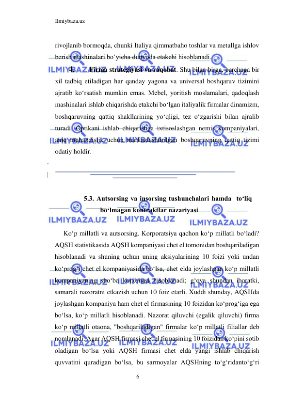 Ilmiybaza.uz 
6  
rivojlanib bormoqda, chunki Italiya qimmatbaho toshlar va metallga ishlov 
berish mashinalari boʻyicha dunyoda etakchi hisoblanadi.  
4. 
Firma strategiyasi va raqobat. Shu bilan birga, barchaga bir 
xil tadbiq etiladigan har qanday yagona va universal boshqaruv tizimini 
ajratib koʻrsatish mumkin emas. Mebel, yoritish moslamalari, qadoqlash 
mashinalari ishlab chiqarishda etakchi boʻlgan italiyalik firmalar dinamizm, 
boshqaruvning qattiq shakllarining yoʻqligi, tez oʻzgarishi bilan ajralib 
turadi. Optikani ishlab chiqarishga ixtisoslashgan nemis kompaniyalari, 
aniq muhandislik uchun markazlashtirilgan boshqaruvning qattiq tizimi 
odatiy holdir.  
  
  
  
5.3. Autsorsing va insorsing tushunchalari hamda  toʻliq 
boʻlmagan kontraktlar nazariyasi  
  
Koʻp millatli va autsorsing. Korporatsiya qachon koʻp millatli boʻladi? 
AQSH statistikasida AQSH kompaniyasi chet el tomonidan boshqariladigan 
hisoblanadi va shuning uchun uning aksiyalarining 10 foizi yoki undan 
koʻprogʻi chet el kompaniyasida boʻlsa, chet elda joylashgan koʻp millatli 
kompaniyaning shoʻba korxonasi hisoblanadi; gʻoya shundan iboratki, 
samarali nazoratni etkazish uchun 10 foiz etarli. Xuddi shunday, AQSHda 
joylashgan kompaniya ham chet el firmasining 10 foizidan koʻprogʻiga ega 
boʻlsa, koʻp millatli hisoblanadi. Nazorat qiluvchi (egalik qiluvchi) firma 
koʻp millatli otaona, "boshqariladigan" firmalar koʻp millatli filiallar deb 
nomlanadi. Agar AQSH firmasi chet el firmasining 10 foizidan koʻpini sotib 
oladigan boʻlsa yoki AQSH firmasi chet elda yangi ishlab chiqarish 
quvvatini quradigan boʻlsa, bu sarmoyalar AQSHning toʻgʻridantoʻgʻri 
