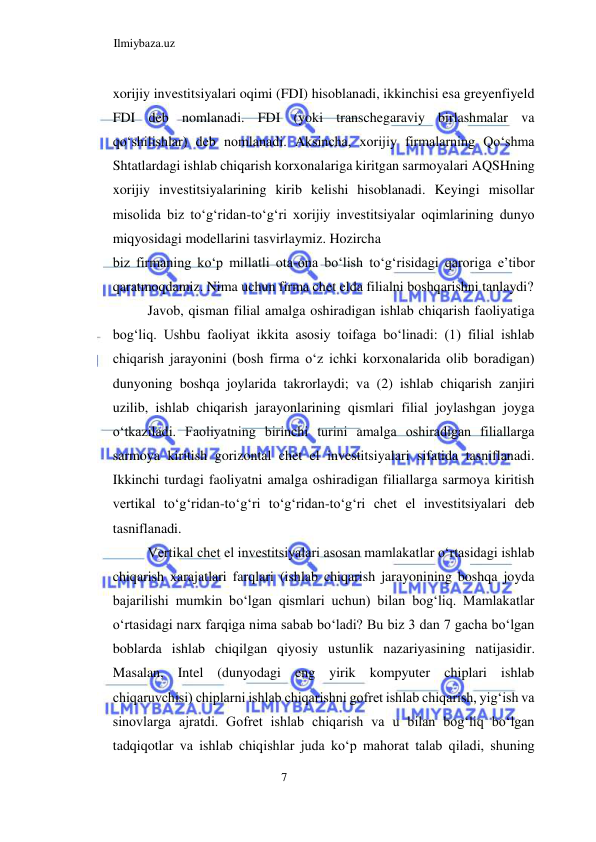 Ilmiybaza.uz 
7  
xorijiy investitsiyalari oqimi (FDI) hisoblanadi, ikkinchisi esa greyenfiyeld 
FDI deb nomlanadi. FDI (yoki transchegaraviy birlashmalar va 
qoʻshilishlar) deb nomlanadi. Aksincha, xorijiy firmalarning Qoʻshma 
Shtatlardagi ishlab chiqarish korxonalariga kiritgan sarmoyalari AQSHning 
xorijiy investitsiyalarining kirib kelishi hisoblanadi. Keyingi misollar 
misolida biz toʻgʻridan-toʻgʻri xorijiy investitsiyalar oqimlarining dunyo 
miqyosidagi modellarini tasvirlaymiz. Hozircha  
biz firmaning koʻp millatli ota-ona boʻlish toʻgʻrisidagi qaroriga e’tibor 
qaratmoqdamiz. Nima uchun firma chet elda filialni boshqarishni tanlaydi?  
Javob, qisman filial amalga oshiradigan ishlab chiqarish faoliyatiga 
bogʻliq. Ushbu faoliyat ikkita asosiy toifaga boʻlinadi: (1) filial ishlab 
chiqarish jarayonini (bosh firma oʻz ichki korxonalarida olib boradigan) 
dunyoning boshqa joylarida takrorlaydi; va (2) ishlab chiqarish zanjiri 
uzilib, ishlab chiqarish jarayonlarining qismlari filial joylashgan joyga 
oʻtkaziladi. Faoliyatning birinchi turini amalga oshiradigan filiallarga 
sarmoya kiritish gorizontal chet el investitsiyalari sifatida tasniflanadi. 
Ikkinchi turdagi faoliyatni amalga oshiradigan filiallarga sarmoya kiritish 
vertikal toʻgʻridan-toʻgʻri toʻgʻridan-toʻgʻri chet el investitsiyalari deb 
tasniflanadi.  
Vertikal chet el investitsiyalari asosan mamlakatlar oʻrtasidagi ishlab 
chiqarish xarajatlari farqlari (ishlab chiqarish jarayonining boshqa joyda 
bajarilishi mumkin boʻlgan qismlari uchun) bilan bogʻliq. Mamlakatlar 
oʻrtasidagi narx farqiga nima sabab boʻladi? Bu biz 3 dan 7 gacha boʻlgan 
boblarda ishlab chiqilgan qiyosiy ustunlik nazariyasining natijasidir. 
Masalan, Intel (dunyodagi eng yirik kompyuter chiplari ishlab 
chiqaruvchisi) chiplarni ishlab chiqarishni gofret ishlab chiqarish, yigʻish va 
sinovlarga ajratdi. Gofret ishlab chiqarish va u bilan bogʻliq boʻlgan 
tadqiqotlar va ishlab chiqishlar juda koʻp mahorat talab qiladi, shuning 
