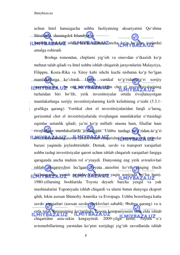 Ilmiybaza.uz 
8  
uchun Intel hanuzgacha ushbu faoliyatning aksariyatini Qoʻshma 
Shtatlarda, shuningdek Irlandiya va  
Isroilda (malakali ishchi kuchi nisbatan ancha koʻp boʻlgan joylarda) 
amalga oshiradi.  
Boshqa tomondan, chiplarni yigʻish va sinovdan oʻtkazish koʻp 
mehnat talab qiladi va Intel ushbu ishlab chiqarish jarayonlarini Malayziya, 
Filippin, Kosta-Rika va Xitoy kabi ishchi kuchi nisbatan koʻp boʻlgan 
mamlakatlarga 
koʻchirdi. 
Ushbu 
vertikal 
toʻgʻridantoʻgʻri 
xorijiy 
investitsiyalar - bu eng tez rivojlanayotgan chet el investitsiyalarining 
turlaridan biri boʻlib, yirik investitsiyalar ortida rivojlanayotgan 
mamlakatlarga xorijiy investitsiyalarning kirib kelishining oʻsishi (5.3.1-
grafikga qarang). Vertikal chet el investitsiyalaridan farqli oʻlaroq, 
gorizontal chet el investitsiyalarida rivojlangan mamlakatlar oʻrtasidagi 
oqimlar ustunlik qiladi; ya’ni koʻp millatli otaona ham, filiallar ham 
rivojlangan mamlakatlarda joylashgan. Ushbu turdagi toʻgʻridan-toʻgʻri 
investitsiyalarning asosiy sababi ishlab chiqarishni firmaning yirik mijozlar 
bazasi yaqinida joylashtirishdir. Demak, savdo va transport xarajatlari 
ushbu tashqi investitsiyalar qarori uchun ishlab chiqarish xarajatlari farqiga 
qaraganda ancha muhim rol oʻynaydi. Dunyoning eng yirik avtoulovlari 
ishlab chiqaruvchisi boʻlgan Toyota misolini koʻrib chiqing (hech 
boʻlmaganda, yozish paytida, Volksvagen yaqin soniyada boʻlsa ham). 
1980-yillarning boshlarida Toyota deyarli barcha yengil va yuk 
mashinalarini Yaponiyada ishlab chiqardi va ularni butun dunyoga eksport 
qildi, lekin asosan Shimoliy Amerika va Evropaga. Ushbu bozorlarga katta 
savdo xarajatlari (asosan savdo cheklovlari sababli; 9bobga qarang) va u 
erda talab darajasining koʻtarilishi Toyota kompaniyasini chet elda ishlab 
chiqarishni asta-sekin kengaytirdi. 2009-yilga kelib, Toyota oʻz 
avtomobillarining yarmidan koʻpini xorijdagi yigʻish zavodlarida ishlab 
