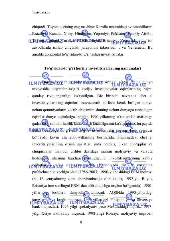 Ilmiybaza.uz 
9  
chiqardi. Toyota oʻzining eng mashhur Korolla rusumidagi avtomobillarini 
Braziliya, Kanada, Xitoy, Hindiston, Yaponiya, Pokiston, Janubiy Afrika, 
Tayvan, Tailand, Turkiya, AQSH, Buyuk Britaniya, Vetnamdagi yigʻish 
zavodlarida ishlab chiqarish jarayonini takrorladi. , va Venesuela: Bu 
amalda gorizontal toʻgʻridan-toʻgʻri tashqi investitsiyalar.  
  
Toʻgʻridan-toʻgʻri horijiy investitsiyalarning namunalari  
  
Dunyo boʻylab oqimlar 5.1-rasmda soʻnggi 40-yil ichida dunyo 
miqyosida toʻgʻridan-toʻgʻri xorijiy investitsiyalar oqimlarining hajmi 
qanday rivojlanganligi koʻrsatilgan. Biz birinchi navbatda chet el 
investitsiyalarining oqimlari muvozanatli boʻlishi kerak boʻlgan dunyo 
uchun qonuniyatlarni koʻrib chiqamiz: shuning uchun dunyoga tushadigan 
oqimlar dunyo oqimlariga tengdir. 1990-yillarning oʻrtalaridan oxirlariga 
qadar koʻp millatli faollik katta oʻsish kuzatilganini koʻrayapmiz, bu paytda 
butun dunyoga toʻgʻridan-toʻgʻri investitsiyalar oqimi besh baravar 
koʻpaydi, keyin esa 2000-yillarning boshlarida. Shuningdek, chet el 
investitsiyalarining oʻsish sur’atlari juda notekis, ulkan choʻqqilar va 
chuqurliklar mavjud. Ushbu davrdagi muhim moliyaviy va valyuta 
hodisalari, ularning barchasi ham chet el investitsiyalarining salbiy 
oqibatlariga ta’sir qilmagan boʻlib, Yaponiyada aktivlar narxining 
pufakchasini oʻz ichiga oladi (1986-2003), 1990-yil boshidagi ERM inqirozi 
(bu 16 sentyabrning qora chorshanbasiga olib keldi), 1992-yil, Buyuk 
Britaniya funt sterlingni ERM-dan olib chiqishga majbur boʻlganida), 1990-
yillarning boshlari, dunyodagi tanazzul, AQSHda 1990-yillardagi 
jamgʻarma va kredit inqirozi, 1990-yillardagi Finlyandiya va Shvetsiya 
bank inqirozlari, 1994-yilgi spekulyativ peso Meksikadagi inqiroz, 1997-
yilgi Osiyo moliyaviy inqirozi, 1998-yilgi Rossiya moliyaviy inqirozi, 
