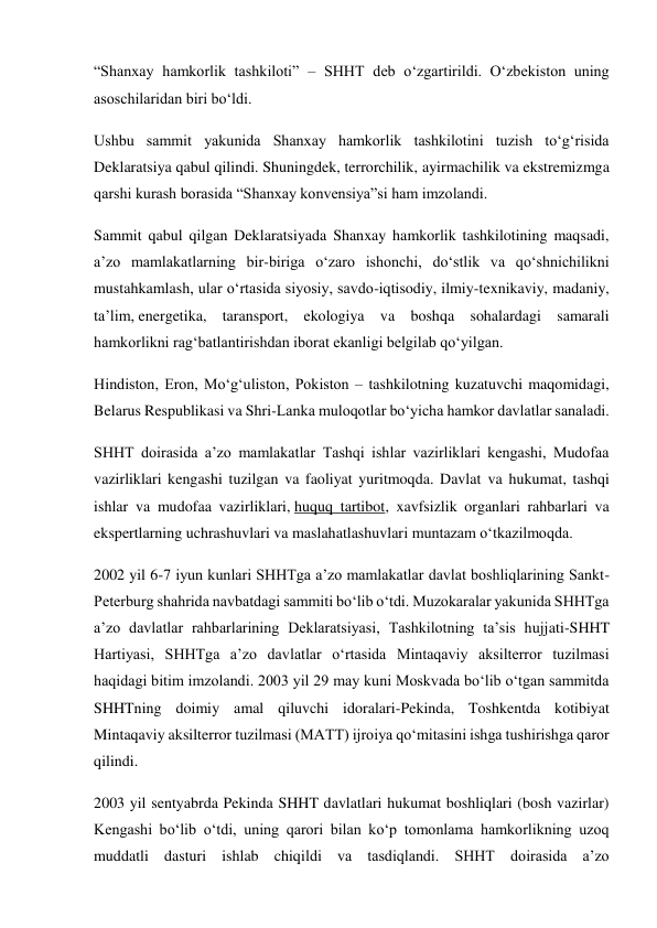 “Shanxay hamkorlik tashkiloti” – SHHT deb o‘zgartirildi. O‘zbekiston uning 
asoschilaridan biri bo‘ldi. 
Ushbu sammit yakunida Shanxay hamkorlik tashkilotini tuzish to‘g‘risida 
Deklaratsiya qabul qilindi. Shuningdek, terrorchilik, ayirmachilik va ekstremizmga 
qarshi kurash borasida “Shanxay konvensiya”si ham imzolandi. 
Sammit qabul qilgan Deklaratsiyada Shanxay hamkorlik tashkilotining maqsadi, 
a’zo mamlakatlarning bir-biriga o‘zaro ishonchi, do‘stlik va qo‘shnichilikni 
mustahkamlash, ular o‘rtasida siyosiy, savdo-iqtisodiy, ilmiy-texnikaviy, madaniy, 
ta’lim, energetika, taransport, ekologiya va boshqa sohalardagi samarali 
hamkorlikni rag‘batlantirishdan iborat ekanligi belgilab qo‘yilgan. 
Hindiston, Eron, Mo‘g‘uliston, Pokiston – tashkilotning kuzatuvchi maqomidagi, 
Belarus Respublikasi va Shri-Lanka muloqotlar bo‘yicha hamkor davlatlar sanaladi. 
SHHT doirasida a’zo mamlakatlar Tashqi ishlar vazirliklari kengashi, Mudofaa 
vazirliklari kengashi tuzilgan va faoliyat yuritmoqda. Davlat va hukumat, tashqi 
ishlar va mudofaa vazirliklari, huquq tartibot, xavfsizlik organlari rahbarlari va 
ekspertlarning uchrashuvlari va maslahatlashuvlari muntazam o‘tkazilmoqda. 
2002 yil 6-7 iyun kunlari SHHTga a’zo mamlakatlar davlat boshliqlarining Sankt-
Peterburg shahrida navbatdagi sammiti bo‘lib o‘tdi. Muzokaralar yakunida SHHTga 
a’zo davlatlar rahbarlarining Deklaratsiyasi, Tashkilotning ta’sis hujjati-SHHT 
Hartiyasi, SHHTga a’zo davlatlar o‘rtasida Mintaqaviy aksilterror tuzilmasi 
haqidagi bitim imzolandi. 2003 yil 29 may kuni Moskvada bo‘lib o‘tgan sammitda 
SHHTning doimiy amal qiluvchi idoralari-Pekinda, Toshkentda kotibiyat 
Mintaqaviy aksilterror tuzilmasi (MATT) ijroiya qo‘mitasini ishga tushirishga qaror 
qilindi. 
2003 yil sentyabrda Pekinda SHHT davlatlari hukumat boshliqlari (bosh vazirlar) 
Kengashi bo‘lib o‘tdi, uning qarori bilan ko‘p tomonlama hamkorlikning uzoq 
muddatli dasturi ishlab chiqildi va tasdiqlandi. SHHT doirasida a’zo 
