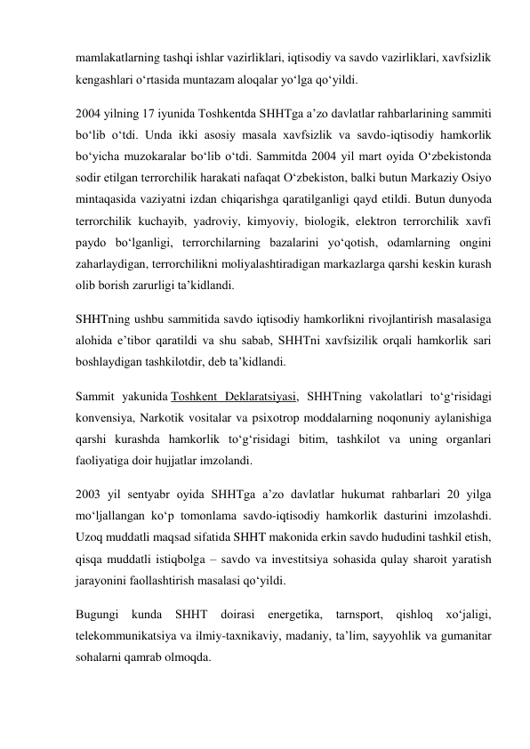 mamlakatlarning tashqi ishlar vazirliklari, iqtisodiy va savdo vazirliklari, xavfsizlik 
kengashlari o‘rtasida muntazam aloqalar yo‘lga qo‘yildi. 
2004 yilning 17 iyunida Toshkentda SHHTga a’zo davlatlar rahbarlarining sammiti 
bo‘lib o‘tdi. Unda ikki asosiy masala xavfsizlik va savdo-iqtisodiy hamkorlik 
bo‘yicha muzokaralar bo‘lib o‘tdi. Sammitda 2004 yil mart oyida O‘zbekistonda 
sodir etilgan terrorchilik harakati nafaqat O‘zbekiston, balki butun Markaziy Osiyo 
mintaqasida vaziyatni izdan chiqarishga qaratilganligi qayd etildi. Butun dunyoda 
terrorchilik kuchayib, yadroviy, kimyoviy, biologik, elektron terrorchilik xavfi 
paydo bo‘lganligi, terrorchilarning bazalarini yo‘qotish, odamlarning ongini 
zaharlaydigan, terrorchilikni moliyalashtiradigan markazlarga qarshi keskin kurash 
olib borish zarurligi ta’kidlandi. 
SHHTning ushbu sammitida savdo iqtisodiy hamkorlikni rivojlantirish masalasiga 
alohida e’tibor qaratildi va shu sabab, SHHTni xavfsizilik orqali hamkorlik sari 
boshlaydigan tashkilotdir, deb ta’kidlandi. 
Sammit yakunida Toshkent Deklaratsiyasi, SHHTning vakolatlari to‘g‘risidagi 
konvensiya, Narkotik vositalar va psixotrop moddalarning noqonuniy aylanishiga 
qarshi kurashda hamkorlik to‘g‘risidagi bitim, tashkilot va uning organlari 
faoliyatiga doir hujjatlar imzolandi. 
2003 yil sentyabr oyida SHHTga a’zo davlatlar hukumat rahbarlari 20 yilga 
mo‘ljallangan ko‘p tomonlama savdo-iqtisodiy hamkorlik dasturini imzolashdi. 
Uzoq muddatli maqsad sifatida SHHT makonida erkin savdo hududini tashkil etish, 
qisqa muddatli istiqbolga – savdo va investitsiya sohasida qulay sharoit yaratish 
jarayonini faollashtirish masalasi qo‘yildi. 
Bugungi kunda 
SHHT doirasi energetika, tarnsport, qishloq xo‘jaligi, 
telekommunikatsiya va ilmiy-taxnikaviy, madaniy, ta’lim, sayyohlik va gumanitar 
sohalarni qamrab olmoqda. 
