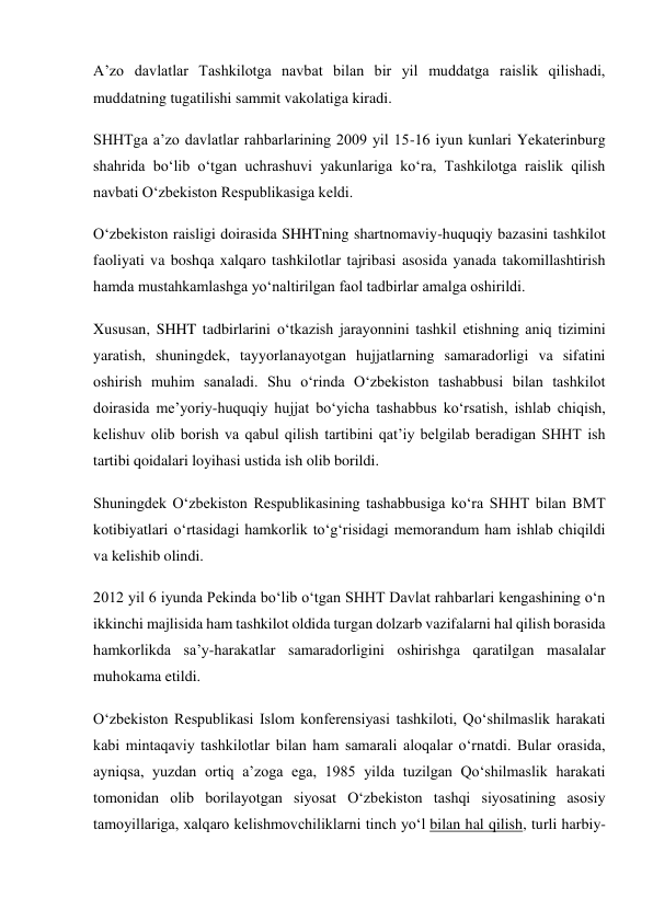 A’zo davlatlar Tashkilotga navbat bilan bir yil muddatga raislik qilishadi, 
muddatning tugatilishi sammit vakolatiga kiradi. 
SHHTga a’zo davlatlar rahbarlarining 2009 yil 15-16 iyun kunlari Yekaterinburg 
shahrida bo‘lib o‘tgan uchrashuvi yakunlariga ko‘ra, Tashkilotga raislik qilish 
navbati O‘zbekiston Respublikasiga keldi. 
O‘zbekiston raisligi doirasida SHHTning shartnomaviy-huquqiy bazasini tashkilot 
faoliyati va boshqa xalqaro tashkilotlar tajribasi asosida yanada takomillashtirish 
hamda mustahkamlashga yo‘naltirilgan faol tadbirlar amalga oshirildi. 
Xususan, SHHT tadbirlarini o‘tkazish jarayonnini tashkil etishning aniq tizimini 
yaratish, shuningdek, tayyorlanayotgan hujjatlarning samaradorligi va sifatini 
oshirish muhim sanaladi. Shu o‘rinda O‘zbekiston tashabbusi bilan tashkilot 
doirasida me’yoriy-huquqiy hujjat bo‘yicha tashabbus ko‘rsatish, ishlab chiqish, 
kelishuv olib borish va qabul qilish tartibini qat’iy belgilab beradigan SHHT ish 
tartibi qoidalari loyihasi ustida ish olib borildi. 
Shuningdek O‘zbekiston Respublikasining tashabbusiga ko‘ra SHHT bilan BMT 
kotibiyatlari o‘rtasidagi hamkorlik to‘g‘risidagi memorandum ham ishlab chiqildi 
va kelishib olindi. 
2012 yil 6 iyunda Pekinda bo‘lib o‘tgan SHHT Davlat rahbarlari kengashining o‘n 
ikkinchi majlisida ham tashkilot oldida turgan dolzarb vazifalarni hal qilish borasida 
hamkorlikda sa’y-harakatlar samaradorligini oshirishga qaratilgan masalalar 
muhokama etildi. 
O‘zbekiston Respublikasi Islom konferensiyasi tashkiloti, Qo‘shilmaslik harakati 
kabi mintaqaviy tashkilotlar bilan ham samarali aloqalar o‘rnatdi. Bular orasida, 
ayniqsa, yuzdan ortiq a’zoga ega, 1985 yilda tuzilgan Qo‘shilmaslik harakati 
tomonidan olib borilayotgan siyosat O‘zbekiston tashqi siyosatining asosiy 
tamoyillariga, xalqaro kelishmovchiliklarni tinch yo‘l bilan hal qilish, turli harbiy-
