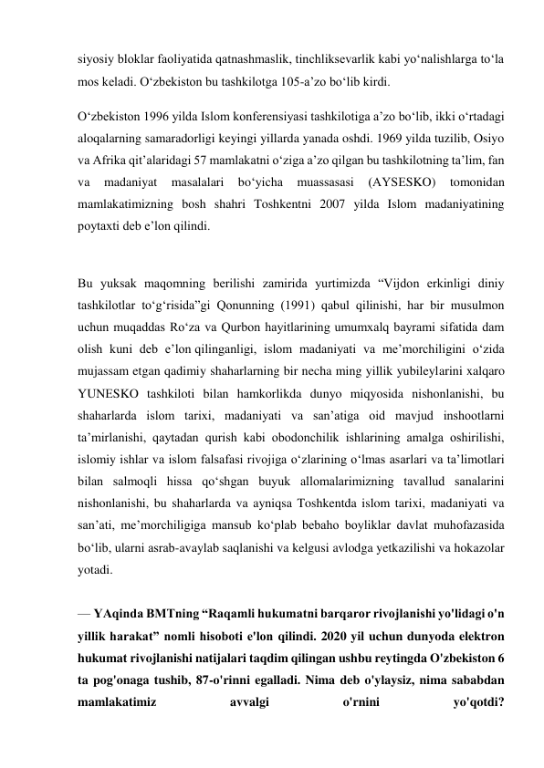 siyosiy bloklar faoliyatida qatnashmaslik, tinchliksevarlik kabi yo‘nalishlarga to‘la 
mos keladi. O‘zbekiston bu tashkilotga 105-a’zo bo‘lib kirdi. 
O‘zbekiston 1996 yilda Islom konferensiyasi tashkilotiga a’zo bo‘lib, ikki o‘rtadagi 
aloqalarning samaradorligi keyingi yillarda yanada oshdi. 1969 yilda tuzilib, Osiyo 
va Afrika qit’alaridagi 57 mamlakatni o‘ziga a’zo qilgan bu tashkilotning ta’lim, fan 
va 
madaniyat 
masalalari 
bo‘yicha 
muassasasi 
(AYSЕSKO) 
tomonidan 
mamlakatimizning bosh shahri Toshkentni 2007 yilda Islom madaniyatining 
poytaxti deb e’lon qilindi. 
 
Bu yuksak maqomning berilishi zamirida yurtimizda “Vijdon erkinligi diniy 
tashkilotlar to‘g‘risida”gi Qonunning (1991) qabul qilinishi, har bir musulmon 
uchun muqaddas Ro‘za va Qurbon hayitlarining umumxalq bayrami sifatida dam 
olish kuni deb e’lon qilinganligi, islom madaniyati va me’morchiligini o‘zida 
mujassam etgan qadimiy shaharlarning bir necha ming yillik yubileylarini xalqaro 
YUNЕSKO tashkiloti bilan hamkorlikda dunyo miqyosida nishonlanishi, bu 
shaharlarda islom tarixi, madaniyati va san’atiga oid mavjud inshootlarni 
ta’mirlanishi, qaytadan qurish kabi obodonchilik ishlarining amalga oshirilishi, 
islomiy ishlar va islom falsafasi rivojiga o‘zlarining o‘lmas asarlari va ta’limotlari 
bilan salmoqli hissa qo‘shgan buyuk allomalarimizning tavallud sanalarini 
nishonlanishi, bu shaharlarda va ayniqsa Toshkentda islom tarixi, madaniyati va 
san’ati, me’morchiligiga mansub ko‘plab bebaho boyliklar davlat muhofazasida 
bo‘lib, ularni asrab-avaylab saqlanishi va kelgusi avlodga yetkazilishi va hokazolar 
yotadi. 
 
— YAqinda BMTning “Raqamli hukumatni barqaror rivojlanishi yo'lidagi o'n 
yillik harakat” nomli hisoboti e'lon qilindi. 2020 yil uchun dunyoda elektron 
hukumat rivojlanishi natijalari taqdim qilingan ushbu reytingda O'zbekiston 6 
ta pog'onaga tushib, 87-o'rinni egalladi. Nima deb o'ylaysiz, nima sababdan 
mamlakatimiz 
avvalgi 
o'rnini 
yo'qotdi? 
