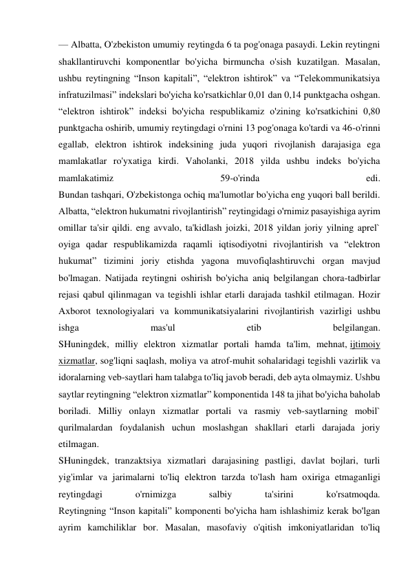 — Albatta, O'zbekiston umumiy reytingda 6 ta pog'onaga pasaydi. Lekin reytingni 
shakllantiruvchi komponentlar bo'yicha birmuncha o'sish kuzatilgan. Masalan, 
ushbu reytingning “Inson kapitali”, “elektron ishtirok” va “Telekommunikatsiya 
infratuzilmasi” indekslari bo'yicha ko'rsatkichlar 0,01 dan 0,14 punktgacha oshgan. 
“elektron ishtirok” indeksi bo'yicha respublikamiz o'zining ko'rsatkichini 0,80 
punktgacha oshirib, umumiy reytingdagi o'rnini 13 pog'onaga ko'tardi va 46-o'rinni 
egallab, elektron ishtirok indeksining juda yuqori rivojlanish darajasiga ega 
mamlakatlar ro'yxatiga kirdi. Vaholanki, 2018 yilda ushbu indeks bo'yicha 
mamlakatimiz 
59-o'rinda 
edi. 
Bundan tashqari, O'zbekistonga ochiq ma'lumotlar bo'yicha eng yuqori ball berildi. 
Albatta, “elektron hukumatni rivojlantirish” reytingidagi o'rnimiz pasayishiga ayrim 
omillar ta'sir qildi. eng avvalo, ta'kidlash joizki, 2018 yildan joriy yilning aprel` 
oyiga qadar respublikamizda raqamli iqtisodiyotni rivojlantirish va “elektron 
hukumat” tizimini joriy etishda yagona muvofiqlashtiruvchi organ mavjud 
bo'lmagan. Natijada reytingni oshirish bo'yicha aniq belgilangan chora-tadbirlar 
rejasi qabul qilinmagan va tegishli ishlar etarli darajada tashkil etilmagan. Hozir 
Axborot texnologiyalari va kommunikatsiyalarini rivojlantirish vazirligi ushbu 
ishga 
mas'ul 
etib 
belgilangan. 
SHuningdek, milliy elektron xizmatlar portali hamda ta'lim, mehnat, ijtimoiy 
xizmatlar, sog'liqni saqlash, moliya va atrof-muhit sohalaridagi tegishli vazirlik va 
idoralarning veb-saytlari ham talabga to'liq javob beradi, deb ayta olmaymiz. Ushbu 
saytlar reytingning “elektron xizmatlar” komponentida 148 ta jihat bo'yicha baholab 
boriladi. Milliy onlayn xizmatlar portali va rasmiy veb-saytlarning mobil` 
qurilmalardan foydalanish uchun moslashgan shakllari etarli darajada joriy 
etilmagan. 
SHuningdek, tranzaktsiya xizmatlari darajasining pastligi, davlat bojlari, turli 
yig'imlar va jarimalarni to'liq elektron tarzda to'lash ham oxiriga etmaganligi 
reytingdagi 
o'rnimizga 
salbiy 
ta'sirini 
ko'rsatmoqda. 
Reytingning “Inson kapitali” komponenti bo'yicha ham ishlashimiz kerak bo'lgan 
ayrim kamchiliklar bor. Masalan, masofaviy o'qitish imkoniyatlaridan to'liq 
