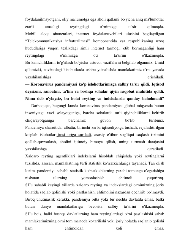 foydalanilmayotgani, oliy ma'lumotga ega aholi qatlami bo'yicha aniq ma'lumotlar 
etarli 
emasligi 
reytingdagi 
o'rnimizga 
ta'sir 
qilmoqda. 
Mobil` aloqa abonentlari, internet foydalanuvchilari ulushini begilaydigan 
“Telekommunikatsiya infratuzilmasi” komponentida esa respublikaning uzoq 
hududlariga yuqori tezlikdagi simli internet tarmog'i etib bormaganligi ham 
reytingdagi 
o'rnimizga 
o'z 
ta'sirini 
o'tkazmoqda. 
Bu kamchiliklarni to'g'rilash bo'yicha ustuvor vazifalarni belgilab olganmiz. Umid 
qilamizki, navbatdagi hisobotlarda ushbu yo'nalishda mamlakatimiz o'rni yanada 
yaxshilanishiga 
erishiladi. 
— Koronavirus pandemiyasi ko'p islohotlarimizga salbiy ta'sir qildi. Iqtisod 
deysizmi, sanoatmi, ta'lim va boshqa sohalar qiyin raqobat muhitida qoldi. 
Nima deb o'ylaysiz, bu holat reyting va indekslarda qanday baholanadi? 
— Darhaqiqat, bugungi kunda koronavirus pandemiyasi global miqyosda butun 
insoniyatga xavf solayotganiga, barcha sohalarda turli qiyinchiliklarni keltirib 
chiqarayotganiga 
barchamiz 
guvoh 
bo'lib 
turibmiz. 
Pandemiya sharoitida, albatta, birinchi zarba iqtisodiyotga tushadi, rejalashtirilgan 
ko'plab islohotlar ijrosi ortga suriladi, asosiy e'tibor sog'liqni saqlash tizimini 
qo'llab-quvvatlash, aholini ijtimoiy himoya qilish, uning turmush darajasini 
yaxshilashga 
qaratiladi. 
Xalqaro reyting agentliklari indekslarni hisoblab chiqishda yoki reytinglarni 
tuzishda, asosan, mamlakatning turli statistik ko'rsatkichlariga tayanadi. Tan olish 
lozim, pandemiya sababli statistik ko'rsatkichlarning yaxshi tomonga o'zgarishiga 
nisbatan 
ularning 
yomonlashish 
ehtimoli 
yuqoriroq. 
SHu sababli keyingi yillarda xalqaro reyting va indekslardagi o'rnimizning joriy 
holatida saqlab qolinishi yoki pastlashishi ehtimolini nazardan qochirib bo'lmaydi. 
Biroq unutmaslik kerakki, pandemiya bitta yoki bir nechta davlatda emas, balki 
butun 
dunyo 
mamlakatlariga 
bevosita 
salbiy 
ta'sirini 
o'tkazmoqda. 
SHu bois, balki boshqa davlatlarning ham reytinglardagi o'rni pastlashishi sabab 
mamlakatimizning o'rni tom ma'noda ko'tarilishi yoki joriy holatda saqlanib qolishi 
ham 
ehtimoldan 
xoli 
emas. 
