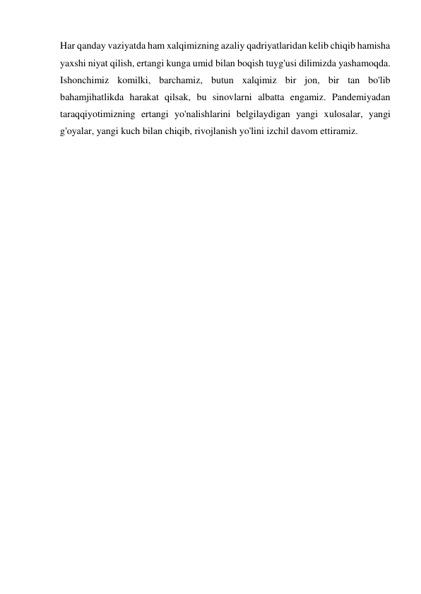 Har qanday vaziyatda ham xalqimizning azaliy qadriyatlaridan kelib chiqib hamisha 
yaxshi niyat qilish, ertangi kunga umid bilan boqish tuyg'usi dilimizda yashamoqda. 
Ishonchimiz komilki, barchamiz, butun xalqimiz bir jon, bir tan bo'lib 
bahamjihatlikda harakat qilsak, bu sinovlarni albatta engamiz. Pandemiyadan 
taraqqiyotimizning ertangi yo'nalishlarini belgilaydigan yangi xulosalar, yangi 
g'oyalar, yangi kuch bilan chiqib, rivojlanish yo'lini izchil davom ettiramiz.  
