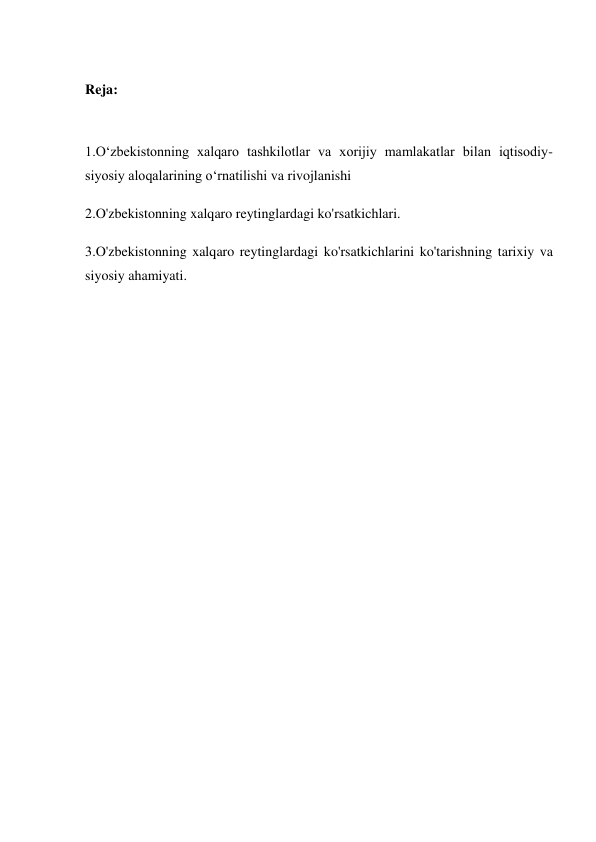  
Reja: 
 
1.O‘zbekistonning xalqaro tashkilotlar va xorijiy mamlakatlar bilan iqtisodiy-
siyosiy aloqalarining o‘rnatilishi va rivojlanishi 
2.O'zbekistonning xalqaro reytinglardagi ko'rsatkichlari. 
3.O'zbekistonning xalqaro reytinglardagi ko'rsatkichlarini ko'tarishning tarixiy va 
siyosiy ahamiyati. 
 
 
