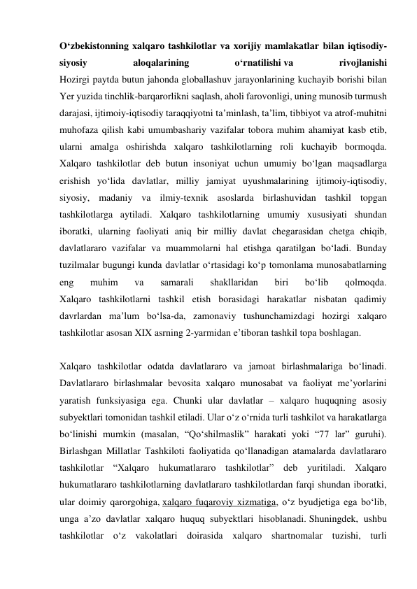 O‘zbekistonning xalqaro tashkilotlar va xorijiy mamlakatlar bilan iqtisodiy-
siyosiy 
aloqalarining 
o‘rnatilishi va 
rivojlanishi 
Hozirgi paytda butun jahonda globallashuv jarayonlarining kuchayib borishi bilan 
Yer yuzida tinchlik-barqarorlikni saqlash, aholi farovonligi, uning munosib turmush 
darajasi, ijtimoiy-iqtisodiy taraqqiyotni ta’minlash, ta’lim, tibbiyot va atrof-muhitni 
muhofaza qilish kabi umumbashariy vazifalar tobora muhim ahamiyat kasb etib, 
ularni amalga oshirishda xalqaro tashkilotlarning roli kuchayib bormoqda. 
Xalqaro tashkilotlar deb butun insoniyat uchun umumiy bo‘lgan maqsadlarga 
erishish yo‘lida davlatlar, milliy jamiyat uyushmalarining ijtimoiy-iqtisodiy, 
siyosiy, madaniy va ilmiy-texnik asoslarda birlashuvidan tashkil topgan 
tashkilotlarga aytiladi. Xalqaro tashkilotlarning umumiy xususiyati shundan 
iboratki, ularning faoliyati aniq bir milliy davlat chegarasidan chetga chiqib, 
davlatlararo vazifalar va muammolarni hal etishga qaratilgan bo‘ladi. Bunday 
tuzilmalar bugungi kunda davlatlar o‘rtasidagi ko‘p tomonlama munosabatlarning 
eng 
muhim 
va 
samarali 
shakllaridan 
biri 
bo‘lib 
qolmoqda. 
Xalqaro tashkilotlarni tashkil etish borasidagi harakatlar nisbatan qadimiy 
davrlardan ma’lum bo‘lsa-da, zamonaviy tushunchamizdagi hozirgi xalqaro 
tashkilotlar asosan XIX asrning 2-yarmidan e’tiboran tashkil topa boshlagan. 
 
Xalqaro tashkilotlar odatda davlatlararo va jamoat birlashmalariga bo‘linadi. 
Davlatlararo birlashmalar bevosita xalqaro munosabat va faoliyat me’yorlarini 
yaratish funksiyasiga ega. Chunki ular davlatlar – xalqaro huquqning asosiy 
subyektlari tomonidan tashkil etiladi. Ular o‘z o‘rnida turli tashkilot va harakatlarga 
bo‘linishi mumkin (masalan, “Qo‘shilmaslik” harakati yoki “77 lar” guruhi). 
Birlashgan Millatlar Tashkiloti faoliyatida qo‘llanadigan atamalarda davlatlararo 
tashkilotlar “Xalqaro hukumatlararo tashkilotlar” deb yuritiladi. Xalqaro 
hukumatlararo tashkilotlarning davlatlararo tashkilotlardan farqi shundan iboratki, 
ular doimiy qarorgohiga, xalqaro fuqaroviy xizmatiga, o‘z byudjetiga ega bo‘lib, 
unga a’zo davlatlar xalqaro huquq subyektlari hisoblanadi. Shuningdek, ushbu 
tashkilotlar o‘z vakolatlari doirasida xalqaro shartnomalar tuzishi, turli 
