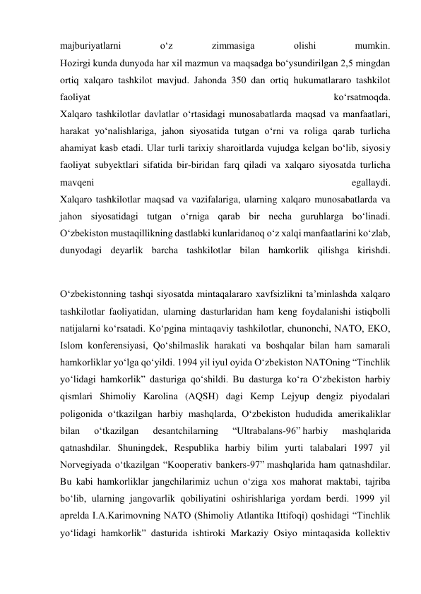 majburiyatlarni 
o‘z 
zimmasiga 
olishi 
mumkin. 
Hozirgi kunda dunyoda har xil mazmun va maqsadga bo‘ysundirilgan 2,5 mingdan 
ortiq xalqaro tashkilot mavjud. Jahonda 350 dan ortiq hukumatlararo tashkilot 
faoliyat 
ko‘rsatmoqda. 
Xalqaro tashkilotlar davlatlar o‘rtasidagi munosabatlarda maqsad va manfaatlari, 
harakat yo‘nalishlariga, jahon siyosatida tutgan o‘rni va roliga qarab turlicha 
ahamiyat kasb etadi. Ular turli tarixiy sharoitlarda vujudga kelgan bo‘lib, siyosiy 
faoliyat subyektlari sifatida bir-biridan farq qiladi va xalqaro siyosatda turlicha 
mavqeni 
egallaydi. 
Xalqaro tashkilotlar maqsad va vazifalariga, ularning xalqaro munosabatlarda va 
jahon siyosatidagi tutgan o‘rniga qarab bir necha guruhlarga bo‘linadi. 
O‘zbekiston mustaqillikning dastlabki kunlaridanoq o‘z xalqi manfaatlarini ko‘zlab, 
dunyodagi deyarlik barcha tashkilotlar bilan hamkorlik qilishga kirishdi. 
 
O‘zbekistonning tashqi siyosatda mintaqalararo xavfsizlikni ta’minlashda xalqaro 
tashkilotlar faoliyatidan, ularning dasturlaridan ham keng foydalanishi istiqbolli 
natijalarni ko‘rsatadi. Ko‘pgina mintaqaviy tashkilotlar, chunonchi, NATO, EKO, 
Islom konferensiyasi, Qo‘shilmaslik harakati va boshqalar bilan ham samarali 
hamkorliklar yo‘lga qo‘yildi. 1994 yil iyul oyida O‘zbekiston NATOning “Tinchlik 
yo‘lidagi hamkorlik” dasturiga qo‘shildi. Bu dasturga ko‘ra O‘zbekiston harbiy 
qismlari Shimoliy Karolina (AQSH) dagi Kemp Lejyup dengiz piyodalari 
poligonida o‘tkazilgan harbiy mashqlarda, O‘zbekiston hududida amerikaliklar 
bilan 
o‘tkazilgan 
desantchilarning 
“Ultrabalans-96” harbiy 
mashqlarida 
qatnashdilar. Shuningdek, Respublika harbiy bilim yurti talabalari 1997 yil 
Norvegiyada o‘tkazilgan “Kooperativ bankers-97” mashqlarida ham qatnashdilar. 
Bu kabi hamkorliklar jangchilarimiz uchun o‘ziga xos mahorat maktabi, tajriba 
bo‘lib, ularning jangovarlik qobiliyatini oshirishlariga yordam berdi. 1999 yil 
aprelda I.A.Karimovning NATO (Shimoliy Atlantika Ittifoqi) qoshidagi “Tinchlik 
yo‘lidagi hamkorlik” dasturida ishtiroki Markaziy Osiyo mintaqasida kollektiv 
