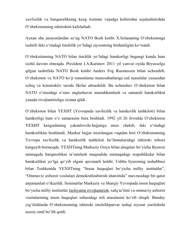 xavfsizlik va barqarorlikning keng tizimini vujudga keltirishni rejalashtirishda 
O‘zbekistonning ishtirokini kafolatladi. 
Aynan shu jarayonlardan so‘ng NATO Bosh kotibi X.Solananing O‘zbekistonga 
tashrifi ikki o‘rtadagi tinchilik yo‘lidagi siyosatning birdamligini ko‘rsatdi. 
O‘zbekistonning NATO bilan tinchlik yo‘lidagi hamkorligi bugungi kunda ham 
izchil davom etmoqda. Prezident I.A.Karimov 2011 yil yanvar oyida Bryusselga 
qilgan tashrifida NATO Bosh kotibi Anders Fog Rasmussen bilan uchrashib, 
O‘zbekiston va NATO ko‘p tomonlama munosabatlariga oid masalalar yuzasidan 
ochiq va konstruktiv tarzda fikrlar almashildi. Bu uchrashuv O‘zbekiston bilan 
NATO o‘rtasidagi o‘zaro anglashuvni mustahkamlash va samarali hamkorlikni 
yanada rivojlantirishga xizmat qildi. 
O‘zbekiston bilan YEXHT (Yevropada xavfsizlik va hamkorlik tashkiloti) bilan 
hamkorligi ham o‘z samarasini bera boshladi. 1992 yil 26 fevralda O‘zbekiston 
YEXHT kengashining yakunlovchi hujjatiga imzo chekib, ikki o‘rtadagi 
hamkorliklar boshlandi. Mazkur hujjat imzolangan vaqtdan beri O‘zbekistonning 
Yevropa xavfsizlik va hamkorlik tashkiloti bo‘linmalaridagi ishtiroki tobora 
kengayib bormoqda. YEXHTning Markaziy Osiyo bilan aloqalari bo‘yicha Byurosi 
mintaqada barqarorlikni ta’minlash maqsadida mintaqadagi respublikalar bilan 
hamkorlikni yo‘lga qo‘yib olgani quvonarli holdir. Ushbu byuroning tashabbusi 
bilan Toshkentda YEXHTning “Inson huquqlari bo‘yicha milliy institutlar”, 
“Ommaviy axborot vositalari demokratlashtirish sharoitida” mavzusidagi bir qator 
anjumanlari o‘tkazildi. Seminarlar Markaziy va Sharqiy Yevropada inson huquqlari 
bo‘yicha milliy institutlar faoliyatini rivojlantirish, xalq ta’limi va ommaviy axborot 
vositalarining inson huquqlari sohasidagi roli masalasini ko‘rib chiqdi. Bunday 
yig‘ilishlarda O‘zbekistonning ishtiroki tinchilikparvar tashqi siyosat yuritishida 
asosiy omil bo‘lib qoldi. 
