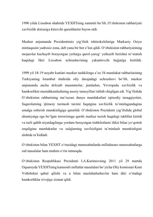  
1996 yilda Lissabon shahrida YEXHTning sammiti bo‘lib, O‘zbekiston rahbariyati 
xavfsizlik doirasiga kiruvchi qarashlarini bayon etdi. 
 
Mazkur anjumanda Prezidentimiz yig‘ilish ishtirokchilariga Markaziy Osiyo 
mintaqasini yadrosiz zona, deb yana bir bor e’lon qildi. O‘zbekiston rahbariyatining 
mojarolar kuchayib borayotgan yerlarga qurol-yarog‘ yetkazib berishni to‘xtatish 
haqidagi 
fikri 
Lissabon 
uchrashuvining 
yakunlovchi 
hujjatiga 
kiritildi. 
 
1999 yil 18-19 noyabr kunlari mazkur tashkilotga a’zo 54 mamlakat rahbarlarining 
Turkiyaning Istambul shahrida oliy darajadagi uchrushuvi bo‘lib, mazkur 
anjumanda ancha dolzarb muammolar, jumladan, Yevropada xavfsizlik va 
hamkorlikni mustahkamlashning asosiy tamoyillari ishlab chiqilgan edi. Yig‘ilishda 
O‘zbekiston rahbarining ma’ruzasi dunyo mamlakatlari iqtisodiy taraqqiyotini, 
fuqarolarning ijtimoiy turmush tarzini faqatgina xavfsizlik ta’minlagandagina 
amalga oshirish mumkinligiga qaratildi. O‘zbekiston Prezidenti yig‘ilishda global 
ahamiyatga ega bo‘lgan terrorizmga qarshi markaz tuzish haqidagi taklifini kiritdi 
va turli qabih niyatdagilarga yordam berayotgan tishkilotlarni ildizi bilan yo‘qotish 
orqaligina mamlakatlar va xalqlarning xavfsizligini ta’minlash mumkinligini 
alohida ta’kidladi. 
O‘zbekiston bilan YEXHT o‘rtasidagi munosabatlarda millatlararo munosabatlarga 
oid masalalar ham muhim o‘rin tutmoqda. 
O‘zbekiston Respublikasi Prezidenti I.A.Karimovning 2011 yil 29 martda 
Oqsaroyda YEXHTning kamsonli millatlar masalalari bo‘yicha Oliy komissari Knut 
Vollebekni qabul qilishi va u bilan maslahatlashuvlar ham ikki o‘rtadagi 
hamkorliklar rivojiga xizmat qildi. 
