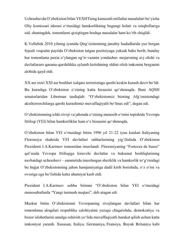 Uchrashuvda O‘zbekiston bilan YEXHTning kamsonli millatlar masalalari bo‘yicha 
Oliy komissari idorasi o‘rtasidagi hamkorlikning bugungi holati va istiqbollariga 
oid, shuningdek, tomonlarni qiziqtirgan boshqa masalalar ham ko‘rib chiqildi. 
K.Vollebek 2010 yilning iyunida Qirg‘izistonning janubiy hududlarida yuz bergan 
fojeali voqealar paytida O‘zbekiston tutgan pozitsiyaga yuksak baho berib, bunday 
har tomonlama puxta o‘ylangan og‘ir-vazmin yondashuv mojaroning avj olishi va 
davlatlararo qarama-qarshilikka aylanib ketishining oldini olish imkonini berganini 
alohida qayd etdi. 
XX asr oxiri XXI asr boshlari xalqaro terrorizmga qarshi keskin kurash davri bo‘ldi. 
Bu kurashga O‘zbekiston o‘zining katta hissasini qo‘shmoqda. Buni AQSH 
senatorlaridan Liberman tasdiqlab: “O‘zbekistonsiz bizning Afg‘onistondagi 
aksilterrorchilarga qarshi kurashimiz muvaffaqiyatli bo‘lmas edi”, degan edi. 
O‘zbekistonning ichki rivoji va jahonda o‘zining munosib o‘rnini topishida Yevropa 
Ittifoqi (YEI) bilan hamkorliklar ham o‘z hissasini qo‘shmoqda. 
O‘zbekiston bilan YEI o‘rtasidagi bitim 1996 yil 21-22 iyun kunlari Italiyaning 
Florensiya shahrida YEI davlatlari rahbarlarining yig‘ilishida O‘zbekiston 
Prezidenti I.A.Karimov tomonidan imzolandi. Florensiyaning “Fortezza de basso” 
qal’asida Yevropa Ittifoqiga kiruvchi davlatlar va hukumat boshliqlarining 
navbatdagi uchrashuvi – sammitida imzolangan sheriklik va hamkorlik to‘g‘risidagi 
bu hujjat O‘zbekistonning jahon hamjamiyatiga dadil kirib borishida, o‘z o‘rni va 
ovoziga ega bo‘lishida katta ahamiyat kasb etdi. 
Prezident I.A.Karimov ushbu bitimni “O‘zbekiston bilan YEI o‘rtasidagi 
munosabatlarda “Yangi turmush nuqtasi”, deb atagan edi. 
Mazkur bitim O‘zbekistonni Yevropaning rivojlangan davlatlari bilan har 
tomonlama aloqalari respublika salohiyatini yuzaga chiqarishda, demokratiya va 
bozor islohotlarini amalga oshirish yo‘lida muvaffaqiyatli harakat qilish uchun katta 
imkoniyat yaratdi. Xususan, Italiya, Germaniya, Fransiya, Buyuk Britaniya kabi 
