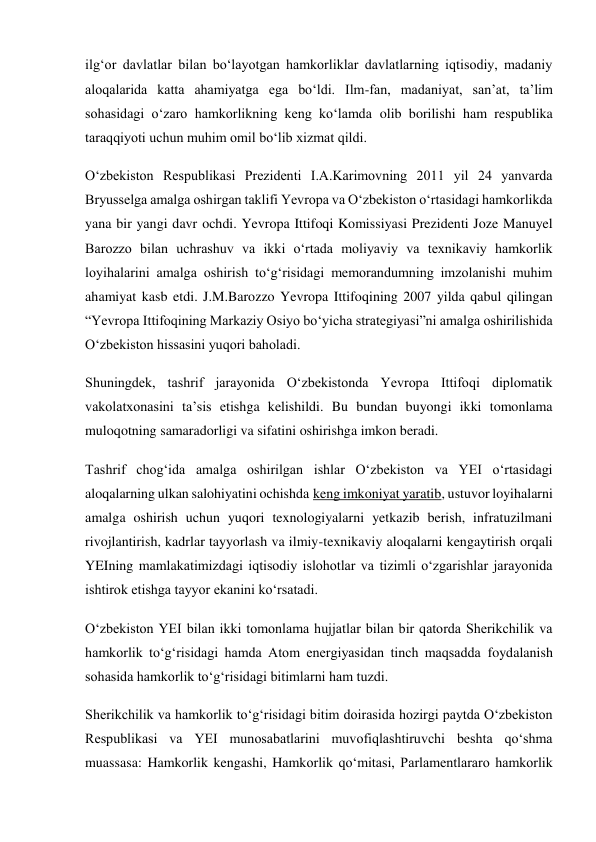 ilg‘or davlatlar bilan bo‘layotgan hamkorliklar davlatlarning iqtisodiy, madaniy 
aloqalarida katta ahamiyatga ega bo‘ldi. Ilm-fan, madaniyat, san’at, ta’lim 
sohasidagi o‘zaro hamkorlikning keng ko‘lamda olib borilishi ham respublika 
taraqqiyoti uchun muhim omil bo‘lib xizmat qildi. 
O‘zbekiston Respublikasi Prezidenti I.A.Karimovning 2011 yil 24 yanvarda 
Bryusselga amalga oshirgan taklifi Yevropa va O‘zbekiston o‘rtasidagi hamkorlikda 
yana bir yangi davr ochdi. Yevropa Ittifoqi Komissiyasi Prezidenti Joze Manuyel 
Barozzo bilan uchrashuv va ikki o‘rtada moliyaviy va texnikaviy hamkorlik 
loyihalarini amalga oshirish to‘g‘risidagi memorandumning imzolanishi muhim 
ahamiyat kasb etdi. J.M.Barozzo Yevropa Ittifoqining 2007 yilda qabul qilingan 
“Yevropa Ittifoqining Markaziy Osiyo bo‘yicha strategiyasi”ni amalga oshirilishida 
O‘zbekiston hissasini yuqori baholadi. 
Shuningdek, tashrif jarayonida O‘zbekistonda Yevropa Ittifoqi diplomatik 
vakolatxonasini ta’sis etishga kelishildi. Bu bundan buyongi ikki tomonlama 
muloqotning samaradorligi va sifatini oshirishga imkon beradi. 
Tashrif chog‘ida amalga oshirilgan ishlar O‘zbekiston va YEI o‘rtasidagi 
aloqalarning ulkan salohiyatini ochishda keng imkoniyat yaratib, ustuvor loyihalarni 
amalga oshirish uchun yuqori texnologiyalarni yetkazib berish, infratuzilmani 
rivojlantirish, kadrlar tayyorlash va ilmiy-texnikaviy aloqalarni kengaytirish orqali 
YEIning mamlakatimizdagi iqtisodiy islohotlar va tizimli o‘zgarishlar jarayonida 
ishtirok etishga tayyor ekanini ko‘rsatadi. 
O‘zbekiston YEI bilan ikki tomonlama hujjatlar bilan bir qatorda Sherikchilik va 
hamkorlik to‘g‘risidagi hamda Atom energiyasidan tinch maqsadda foydalanish 
sohasida hamkorlik to‘g‘risidagi bitimlarni ham tuzdi. 
Sherikchilik va hamkorlik to‘g‘risidagi bitim doirasida hozirgi paytda O‘zbekiston 
Respublikasi va YEI munosabatlarini muvofiqlashtiruvchi beshta qo‘shma 
muassasa: Hamkorlik kengashi, Hamkorlik qo‘mitasi, Parlamentlararo hamkorlik 
