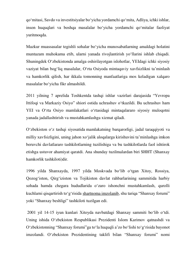 qo‘mitasi, Savdo va investitsiyalar bo‘yicha yordamchi qo‘mita, Adliya, ichki ishlar, 
inson huquqlari va boshqa masalalar bo‘yicha yordamchi qo‘mitalar faoliyat 
yuritmoqda. 
Mazkur muassasalar tegishli sohalar bo‘yicha munosabatlarning amaldagi holatini 
muntazam muhokama etib, ularni yanada rivojlantirish yo‘llarini ishlab chiqadi. 
Shuningdek O‘zbekistonda amalga oshirilayotgan islohotlar, YEIdagi ichki siyosiy 
vaziyat bilan bog‘liq masalalar, O‘rta Osiyoda mintaqaviy xavfsizlikni ta’minlash 
va hamkorlik qilish, har ikkala tomonning manfaatlariga mos keladigan xalqaro 
masalalar bo‘yicha fikr almashildi. 
2011 yilning 7 aprelida Toshkentda tashqi ishlar vazirlari darajasida “Yevropa 
Ittifoqi va Markaziy Osiyo” shiori ostida uchrashuv o‘tkazildi. Bu uchrashuv ham 
YEI va O‘rta Osiyo mamlakatlari o‘rtasidagi mintaqalararo siyosiy muloqotni 
yanada jadallashtirish va mustahkamlashga xizmat qiladi. 
O‘zbekiston o‘z tashqi siyosatida mamlakatning barqarorligi, jadal taraqqiyoti va 
milliy xavfsizligini, uning jahon xo‘jalik aloqalarga kirishuvini ta’minlashga imkon 
beruvchi davlatlararo tashkilotlarning tuzilishiga va bu tashkilotlarda faol ishtirok 
etishga ustuvor ahamiyat qaratdi. Ana shunday tuzilmalardan biri SHHT (Shanxay 
hamkorlik tashkiloti)dir. 
1996 yilda Shanxayda, 1997 yilda Moskvada bo‘lib o‘tgan Xitoy, Rossiya, 
Qozog‘iston, Qirg‘iziston va Tojikiston davlat rahbarlarining sammitida harbiy 
sohada hamda chegara hududlarida o‘zaro ishonchni mustahkamlash, qurolli 
kuchlarni qisqartirish to‘g‘risida shartnoma imzolanib, shu tariqa “Shanxay forumi” 
yoki “Shanxay beshligi” tashkiloti tuzilgan edi. 
 2001 yil 14-15 iyun kunlari Xitoyda navbatdagi Shanxay sammiti bo‘lib o‘tdi. 
Uning ishida O‘zbekiston Respublikasi Prezidenti Islom Karimov qatnashdi va 
O‘zbekistonning “Shanxay forumi”ga to‘la huquqli a’zo bo‘lishi to‘g‘risida bayonot 
imzolandi. O‘zbekiston Prezidentining taklifi bilan “Shanxay forumi” nomi 
