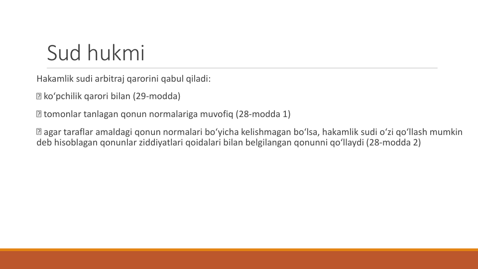 Sud hukmi
Hakamlik sudi arbitraj qarorini qabul qiladi:
ko‘pchilik qarori bilan (29-modda)
tomonlar tanlagan qonun normalariga muvofiq (28-modda 1)
agar taraflar amaldagi qonun normalari bo‘yicha kelishmagan bo‘lsa, hakamlik sudi o‘zi qo‘llash mumkin
deb hisoblagan qonunlar ziddiyatlari qoidalari bilan belgilangan qonunni qo‘llaydi (28-modda 2)
