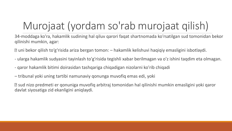 Murojaat (yordam so'rab murojaat qilish)
34-moddaga ko'ra, hakamlik sudining hal qiluv qarori faqat shartnomada ko'rsatilgan sud tomonidan bekor
qilinishi mumkin, agar:
uni bekor qilish to‘g‘risida ariza bergan tomon: – hakamlik kelishuvi haqiqiy emasligini isbotlaydi.
- ularga hakamlik sudyasini tayinlash to'g'risida tegishli xabar berilmagan va o'z ishini taqdim eta olmagan.
- qaror hakamlik bitimi doirasidan tashqariga chiqadigan nizolarni ko'rib chiqadi
– tribunal yoki uning tartibi namunaviy qonunga muvofiq emas edi, yoki
sud nizo predmeti er qonuniga muvofiq arbitraj tomonidan hal qilinishi mumkin emasligini yoki qaror
davlat siyosatiga zid ekanligini aniqlaydi.
