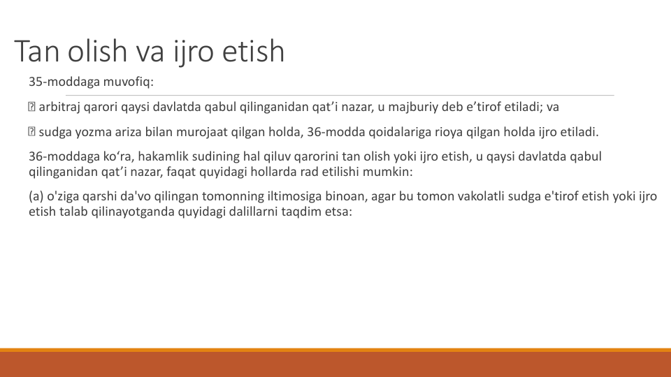 Tan olish va ijro etish
35-moddaga muvofiq:
arbitraj qarori qaysi davlatda qabul qilinganidan qat’i nazar, u majburiy deb e’tirof etiladi; va
sudga yozma ariza bilan murojaat qilgan holda, 36-modda qoidalariga rioya qilgan holda ijro etiladi.
36-moddaga ko‘ra, hakamlik sudining hal qiluv qarorini tan olish yoki ijro etish, u qaysi davlatda qabul
qilinganidan qat’i nazar, faqat quyidagi hollarda rad etilishi mumkin:
(a) o'ziga qarshi da'vo qilingan tomonning iltimosiga binoan, agar bu tomon vakolatli sudga e'tirof etish yoki ijro
etish talab qilinayotganda quyidagi dalillarni taqdim etsa:
