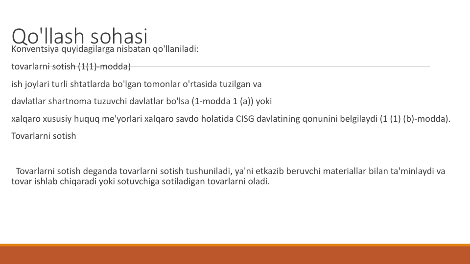 Qo'llash sohasi
Konventsiya quyidagilarga nisbatan qo'llaniladi:
tovarlarni sotish (1(1)-modda)
ish joylari turli shtatlarda bo'lgan tomonlar o'rtasida tuzilgan va
davlatlar shartnoma tuzuvchi davlatlar bo'lsa (1-modda 1 (a)) yoki
xalqaro xususiy huquq me'yorlari xalqaro savdo holatida CISG davlatining qonunini belgilaydi (1 (1) (b)-modda).
Tovarlarni sotish
Tovarlarni sotish deganda tovarlarni sotish tushuniladi, ya'ni etkazib beruvchi materiallar bilan ta'minlaydi va
tovar ishlab chiqaradi yoki sotuvchiga sotiladigan tovarlarni oladi.
