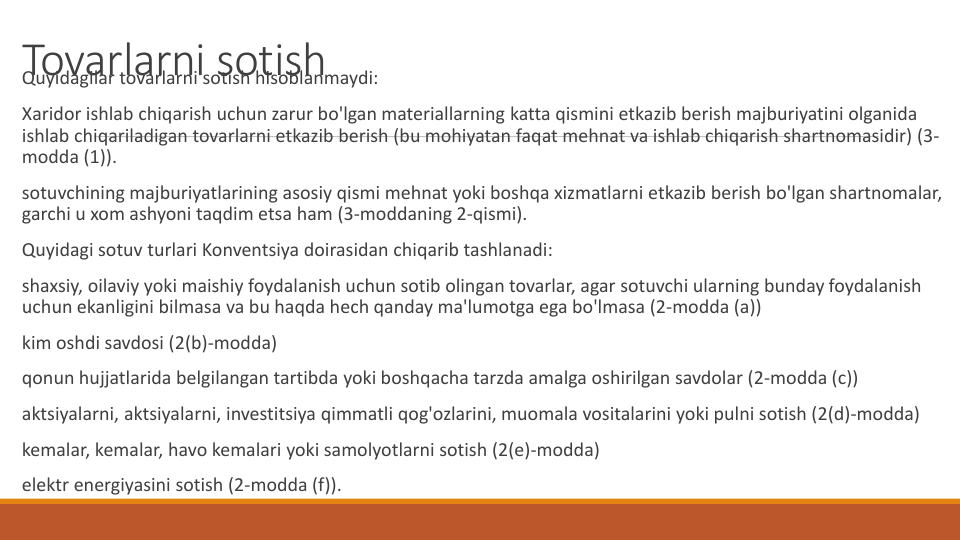 Tovarlarni sotish
Quyidagilar tovarlarni sotish hisoblanmaydi:
Xaridor ishlab chiqarish uchun zarur bo'lgan materiallarning katta qismini etkazib berish majburiyatini olganida
ishlab chiqariladigan tovarlarni etkazib berish (bu mohiyatan faqat mehnat va ishlab chiqarish shartnomasidir) (3-
modda (1)).
sotuvchining majburiyatlarining asosiy qismi mehnat yoki boshqa xizmatlarni etkazib berish bo'lgan shartnomalar, 
garchi u xom ashyoni taqdim etsa ham (3-moddaning 2-qismi).
Quyidagi sotuv turlari Konventsiya doirasidan chiqarib tashlanadi:
shaxsiy, oilaviy yoki maishiy foydalanish uchun sotib olingan tovarlar, agar sotuvchi ularning bunday foydalanish
uchun ekanligini bilmasa va bu haqda hech qanday ma'lumotga ega bo'lmasa (2-modda (a))
kim oshdi savdosi (2(b)-modda)
qonun hujjatlarida belgilangan tartibda yoki boshqacha tarzda amalga oshirilgan savdolar (2-modda (c))
aktsiyalarni, aktsiyalarni, investitsiya qimmatli qog'ozlarini, muomala vositalarini yoki pulni sotish (2(d)-modda)
kemalar, kemalar, havo kemalari yoki samolyotlarni sotish (2(e)-modda)
elektr energiyasini sotish (2-modda (f)).
