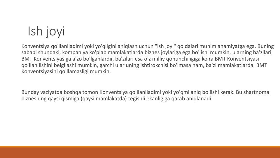 Ish joyi
Konventsiya qo'llaniladimi yoki yo'qligini aniqlash uchun "ish joyi" qoidalari muhim ahamiyatga ega. Buning
sababi shundaki, kompaniya ko'plab mamlakatlarda biznes joylariga ega bo'lishi mumkin, ularning ba'zilari
BMT Konventsiyasiga a'zo bo'lganlardir, ba'zilari esa o'z milliy qonunchiligiga ko'ra BMT Konventsiyasi
qo'llanilishini belgilashi mumkin, garchi ular uning ishtirokchisi bo'lmasa ham, ba'zi mamlakatlarda. BMT 
Konventsiyasini qo'llamasligi mumkin.
Bunday vaziyatda boshqa tomon Konventsiya qo'llaniladimi yoki yo'qmi aniq bo'lishi kerak. Bu shartnoma
biznesning qaysi qismiga (qaysi mamlakatda) tegishli ekanligiga qarab aniqlanadi.
