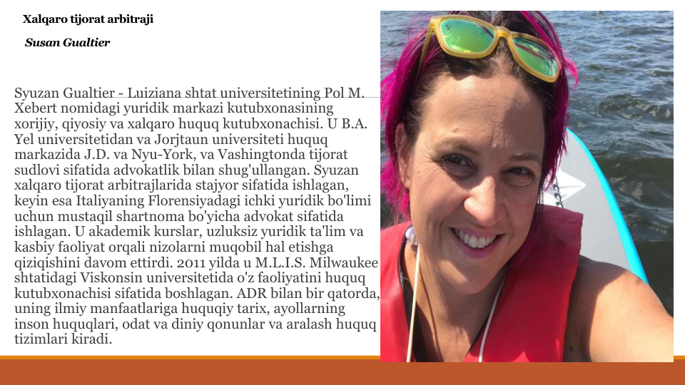 Xalqaro tijorat arbitraji
Susan Gualtier
Syuzan Gualtier - Luiziana shtat universitetining Pol M. 
Xebert nomidagi yuridik markazi kutubxonasining
xorijiy, qiyosiy va xalqaro huquq kutubxonachisi. U B.A. 
Yel universitetidan va Jorjtaun universiteti huquq
markazida J.D. va Nyu-York, va Vashingtonda tijorat
sudlovi sifatida advokatlik bilan shug'ullangan. Syuzan
xalqaro tijorat arbitrajlarida stajyor sifatida ishlagan, 
keyin esa Italiyaning Florensiyadagi ichki yuridik bo'limi
uchun mustaqil shartnoma bo'yicha advokat sifatida
ishlagan. U akademik kurslar, uzluksiz yuridik ta'lim va
kasbiy faoliyat orqali nizolarni muqobil hal etishga
qiziqishini davom ettirdi. 2011 yilda u M.L.I.S. Milwaukee 
shtatidagi Viskonsin universitetida o'z faoliyatini huquq
kutubxonachisi sifatida boshlagan. ADR bilan bir qatorda, 
uning ilmiy manfaatlariga huquqiy tarix, ayollarning
inson huquqlari, odat va diniy qonunlar va aralash huquq
tizimlari kiradi.
