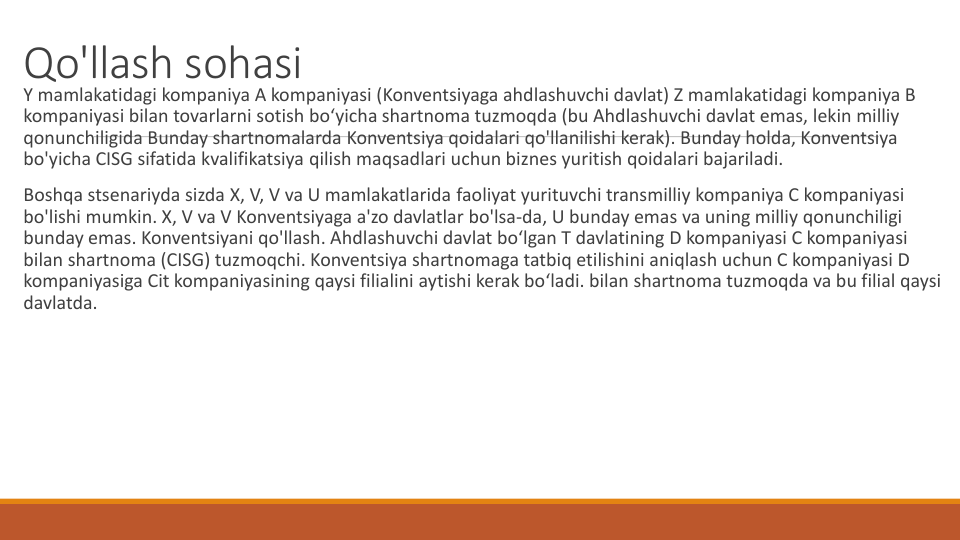 Qo'llash sohasi
Y mamlakatidagi kompaniya A kompaniyasi (Konventsiyaga ahdlashuvchi davlat) Z mamlakatidagi kompaniya B 
kompaniyasi bilan tovarlarni sotish bo‘yicha shartnoma tuzmoqda (bu Ahdlashuvchi davlat emas, lekin milliy
qonunchiligida Bunday shartnomalarda Konventsiya qoidalari qo'llanilishi kerak). Bunday holda, Konventsiya
bo'yicha CISG sifatida kvalifikatsiya qilish maqsadlari uchun biznes yuritish qoidalari bajariladi.
Boshqa stsenariyda sizda X, V, V va U mamlakatlarida faoliyat yurituvchi transmilliy kompaniya C kompaniyasi
bo'lishi mumkin. X, V va V Konventsiyaga a'zo davlatlar bo'lsa-da, U bunday emas va uning milliy qonunchiligi
bunday emas. Konventsiyani qo'llash. Ahdlashuvchi davlat bo‘lgan T davlatining D kompaniyasi C kompaniyasi
bilan shartnoma (CISG) tuzmoqchi. Konventsiya shartnomaga tatbiq etilishini aniqlash uchun C kompaniyasi D 
kompaniyasiga Cit kompaniyasining qaysi filialini aytishi kerak bo‘ladi. bilan shartnoma tuzmoqda va bu filial qaysi
davlatda.
