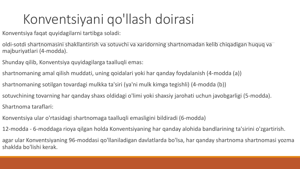 Konventsiyani qo'llash doirasi
Konventsiya faqat quyidagilarni tartibga soladi:
oldi-sotdi shartnomasini shakllantirish va sotuvchi va xaridorning shartnomadan kelib chiqadigan huquq va
majburiyatlari (4-modda).
Shunday qilib, Konventsiya quyidagilarga taalluqli emas:
shartnomaning amal qilish muddati, uning qoidalari yoki har qanday foydalanish (4-modda (a))
shartnomaning sotilgan tovardagi mulkka ta'siri (ya'ni mulk kimga tegishli) (4-modda (b))
sotuvchining tovarning har qanday shaxs oldidagi o'limi yoki shaxsiy jarohati uchun javobgarligi (5-modda).
Shartnoma taraflari:
Konventsiya ular o'rtasidagi shartnomaga taalluqli emasligini bildiradi (6-modda)
12-modda - 6-moddaga rioya qilgan holda Konventsiyaning har qanday alohida bandlarining ta'sirini o'zgartirish.
agar ular Konventsiyaning 96-moddasi qo'llaniladigan davlatlarda bo'lsa, har qanday shartnoma shartnomasi yozma
shaklda bo'lishi kerak.
