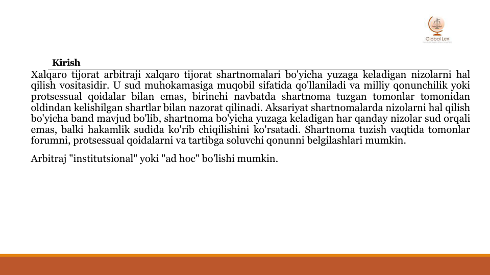 Kirish
Xalqaro tijorat arbitraji xalqaro tijorat shartnomalari bo'yicha yuzaga keladigan nizolarni hal
qilish vositasidir. U sud muhokamasiga muqobil sifatida qo'llaniladi va milliy qonunchilik yoki
protsessual qoidalar bilan emas, birinchi navbatda shartnoma tuzgan tomonlar tomonidan
oldindan kelishilgan shartlar bilan nazorat qilinadi. Aksariyat shartnomalarda nizolarni hal qilish
bo'yicha band mavjud bo'lib, shartnoma bo'yicha yuzaga keladigan har qanday nizolar sud orqali
emas, balki hakamlik sudida ko'rib chiqilishini ko'rsatadi. Shartnoma tuzish vaqtida tomonlar
forumni, protsessual qoidalarni va tartibga soluvchi qonunni belgilashlari mumkin.
Arbitraj "institutsional" yoki "ad hoc" bo'lishi mumkin.

