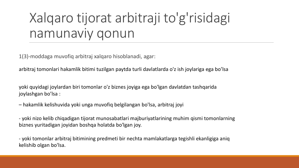 Xalqaro tijorat arbitraji to'g'risidagi
namunaviy qonun
1(3)-moddaga muvofiq arbitraj xalqaro hisoblanadi, agar:
arbitraj tomonlari hakamlik bitimi tuzilgan paytda turli davlatlarda o'z ish joylariga ega bo’lsa
yoki quyidagi joylardan biri tomonlar o'z biznes joyiga ega bo'lgan davlatdan tashqarida
joylashgan bo’lsa :
– hakamlik kelishuvida yoki unga muvofiq belgilangan bo'lsa, arbitraj joyi
- yoki nizo kelib chiqadigan tijorat munosabatlari majburiyatlarining muhim qismi tomonlarning
biznes yuritadigan joyidan boshqa holatda bo'lgan joy.
- yoki tomonlar arbitraj bitimining predmeti bir nechta mamlakatlarga tegishli ekanligiga aniq
kelishib olgan bo'lsa.
