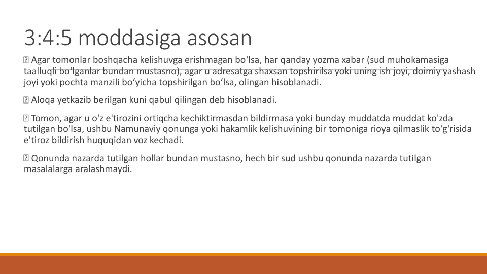 3:4:5 moddasiga asosan
Agar tomonlar boshqacha kelishuvga erishmagan bo‘lsa, har qanday yozma xabar (sud muhokamasiga
taalluqli bo‘lganlar bundan mustasno), agar u adresatga shaxsan topshirilsa yoki uning ish joyi, doimiy yashash
joyi yoki pochta manzili bo‘yicha topshirilgan bo‘lsa, olingan hisoblanadi.
Aloqa yetkazib berilgan kuni qabul qilingan deb hisoblanadi.
Tomon, agar u o'z e'tirozini ortiqcha kechiktirmasdan bildirmasa yoki bunday muddatda muddat ko'zda
tutilgan bo'lsa, ushbu Namunaviy qonunga yoki hakamlik kelishuvining bir tomoniga rioya qilmaslik to'g'risida
e'tiroz bildirish huquqidan voz kechadi.
Qonunda nazarda tutilgan hollar bundan mustasno, hech bir sud ushbu qonunda nazarda tutilgan
masalalarga aralashmaydi.
