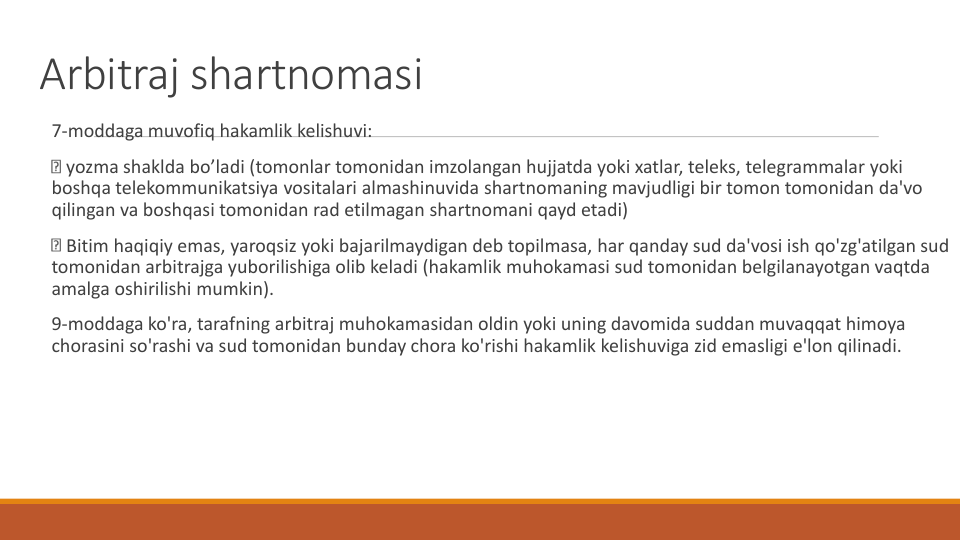 Arbitraj shartnomasi
7-moddaga muvofiq hakamlik kelishuvi:
yozma shaklda bo’ladi (tomonlar tomonidan imzolangan hujjatda yoki xatlar, teleks, telegrammalar yoki
boshqa telekommunikatsiya vositalari almashinuvida shartnomaning mavjudligi bir tomon tomonidan da'vo
qilingan va boshqasi tomonidan rad etilmagan shartnomani qayd etadi)
Bitim haqiqiy emas, yaroqsiz yoki bajarilmaydigan deb topilmasa, har qanday sud da'vosi ish qo'zg'atilgan sud
tomonidan arbitrajga yuborilishiga olib keladi (hakamlik muhokamasi sud tomonidan belgilanayotgan vaqtda
amalga oshirilishi mumkin).
9-moddaga ko'ra, tarafning arbitraj muhokamasidan oldin yoki uning davomida suddan muvaqqat himoya
chorasini so'rashi va sud tomonidan bunday chora ko'rishi hakamlik kelishuviga zid emasligi e'lon qilinadi.
