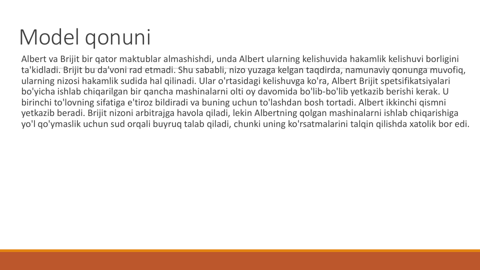 Model qonuni
Albert va Brijit bir qator maktublar almashishdi, unda Albert ularning kelishuvida hakamlik kelishuvi borligini
ta'kidladi. Brijit bu da'voni rad etmadi. Shu sababli, nizo yuzaga kelgan taqdirda, namunaviy qonunga muvofiq, 
ularning nizosi hakamlik sudida hal qilinadi. Ular o'rtasidagi kelishuvga ko'ra, Albert Brijit spetsifikatsiyalari
bo'yicha ishlab chiqarilgan bir qancha mashinalarni olti oy davomida bo'lib-bo'lib yetkazib berishi kerak. U 
birinchi to'lovning sifatiga e'tiroz bildiradi va buning uchun to'lashdan bosh tortadi. Albert ikkinchi qismni
yetkazib beradi. Brijit nizoni arbitrajga havola qiladi, lekin Albertning qolgan mashinalarni ishlab chiqarishiga
yo'l qo'ymaslik uchun sud orqali buyruq talab qiladi, chunki uning ko'rsatmalarini talqin qilishda xatolik bor edi.
