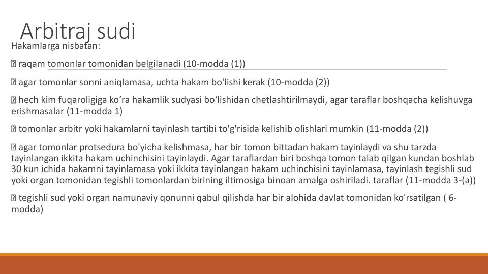 Arbitraj sudi
Hakamlarga nisbatan:
raqam tomonlar tomonidan belgilanadi (10-modda (1))
agar tomonlar sonni aniqlamasa, uchta hakam bo'lishi kerak (10-modda (2))
hech kim fuqaroligiga ko‘ra hakamlik sudyasi bo‘lishidan chetlashtirilmaydi, agar taraflar boshqacha kelishuvga
erishmasalar (11-modda 1)
tomonlar arbitr yoki hakamlarni tayinlash tartibi to'g'risida kelishib olishlari mumkin (11-modda (2))
agar tomonlar protsedura bo'yicha kelishmasa, har bir tomon bittadan hakam tayinlaydi va shu tarzda
tayinlangan ikkita hakam uchinchisini tayinlaydi. Agar taraflardan biri boshqa tomon talab qilgan kundan boshlab
30 kun ichida hakamni tayinlamasa yoki ikkita tayinlangan hakam uchinchisini tayinlamasa, tayinlash tegishli sud
yoki organ tomonidan tegishli tomonlardan birining iltimosiga binoan amalga oshiriladi. taraflar (11-modda 3-(a))
tegishli sud yoki organ namunaviy qonunni qabul qilishda har bir alohida davlat tomonidan ko'rsatilgan ( 6-
modda)
