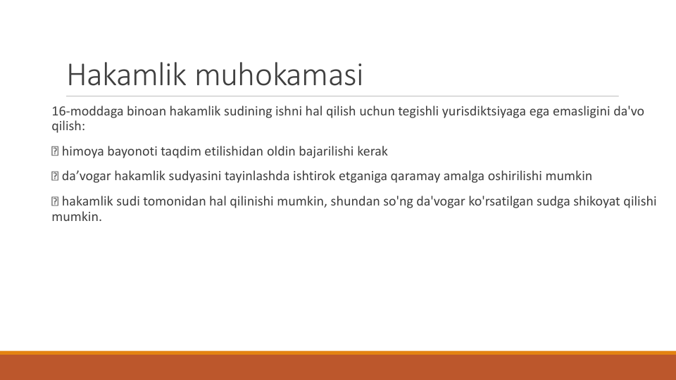 Hakamlik muhokamasi
16-moddaga binoan hakamlik sudining ishni hal qilish uchun tegishli yurisdiktsiyaga ega emasligini da'vo
qilish:
himoya bayonoti taqdim etilishidan oldin bajarilishi kerak
da’vogar hakamlik sudyasini tayinlashda ishtirok etganiga qaramay amalga oshirilishi mumkin
hakamlik sudi tomonidan hal qilinishi mumkin, shundan so'ng da'vogar ko'rsatilgan sudga shikoyat qilishi
mumkin.
