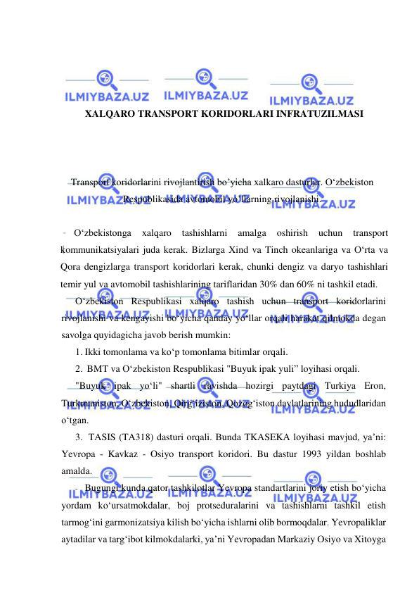  
 
 
 
 
 
XALQARO TRANSPORT KORIDORLARI INFRATUZILMASI 
 
 
 
Transport koridorlarini rivojlantirish bo’yicha xalkaro dasturlar. O‘zbekiston 
Respublikasida avtomobil yo’llarning rivojlanishi. 
 
O‘zbekistonga 
xalqaro 
tashishlarni 
amalga 
oshirish 
uchun 
transport 
kommunikatsiyalari juda kerak. Bizlarga Xind va Tinch okeanlariga va O‘rta va 
Qora dengizlarga transport koridorlari kerak, chunki dengiz va daryo tashishlari 
temir yul va avtomobil tashishlarining tariflaridan 30% dan 60% ni tashkil etadi. 
O‘zbekiston Respublikasi xalqaro tashish uchun transport koridorlarini 
rivojlanishi va kengayishi bo‘yicha qanday yo‘llar orqali harakat qilmokda degan 
savolga quyidagicha javob berish mumkin: 
1. Ikki tomonlama va ko‘p tomonlama bitimlar orqali. 
2. BMT va O‘zbekiston Respublikasi "Buyuk ipak yuli” loyihasi orqali. 
"Buyuk ipak yo‘li" shartli ravishda hozirgi paytdagi Turkiya Eron, 
Turkmaniston, O‘zbekiston, Qirg‘iziston, Qozog‘iston davlatlarining hududlaridan 
o‘tgan. 
3. TASIS (TA318) dasturi orqali. Bunda TKASEKA loyihasi mavjud, ya’ni: 
Yevropa - Kavkaz - Osiyo transport koridori. Bu dastur 1993 yildan boshlab 
amalda. 
- Bugungi kunda qator tashkilotlar Yevropa standartlarini joriy etish bo‘yicha 
yordam ko‘ursatmokdalar, boj protseduralarini va tashishlarni tashkil etish 
tarmog‘ini garmonizatsiya kilish bo‘yicha ishlarni olib bormoqdalar. Yevropaliklar 
aytadilar va targ‘ibot kilmokdalarki, ya’ni Yevropadan Markaziy Osiyo va Xitoyga 
