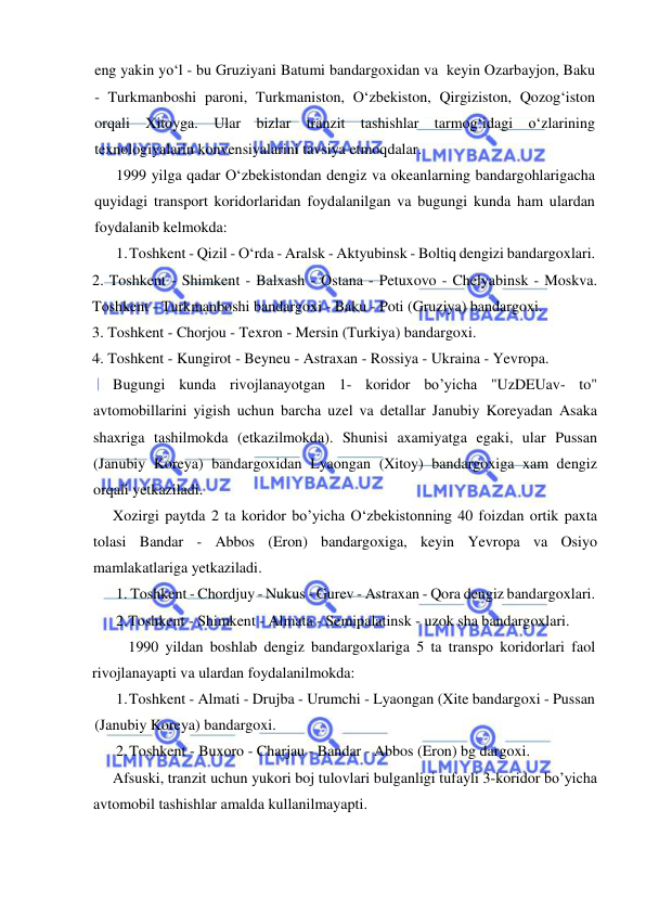  
 
eng yakin yo‘l - bu Gruziyani Batumi bandargoxidan va  keyin Ozarbayjon, Baku 
- Turkmanboshi paroni, Turkmaniston, O‘zbekiston, Qirgiziston, Qozog‘iston 
orqali Xitoyga. Ular bizlar tranzit tashishlar tarmog‘idagi o‘zlarining 
texnologiyalarin konvensiyalarini tavsiya etmoqdalar. 
1999 yilga qadar O‘zbekistondan dengiz va okeanlarning bandargohlarigacha 
quyidagi transport koridorlaridan foydalanilgan va bugungi kunda ham ulardan 
foydalanib kelmokda: 
1. Toshkent - Qizil - O‘rda - Aralsk - Aktyubinsk - Boltiq dengizi bandargoxlari. 
2. Toshkent - Shimkent - Balxash - Ostana - Petuxovo - Chelyabinsk - Moskva. 
Toshkent - Turkmanboshi bandargoxi - Baku - Poti (Gruziya) bandargoxi. 
3. Toshkent - Chorjou - Texron - Mersin (Turkiya) bandargoxi. 
4. Toshkent - Kungirot - Beyneu - Astraxan - Rossiya - Ukraina - Yevropa. 
Bugungi kunda rivojlanayotgan 1- koridor bo’yicha "UzDEUav- to" 
avtomobillarini yigish uchun barcha uzel va detallar Janubiy Koreyadan Asaka 
shaxriga tashilmokda (etkazilmokda). Shunisi axamiyatga egaki, ular Pussan 
(Janubiy Koreya) bandargoxidan Lyaongan (Xitoy) bandargoxiga xam dengiz 
orqali yetkaziladi. 
Xozirgi paytda 2 ta koridor bo’yicha O‘zbekistonning 40 foizdan ortik paxta 
tolasi Bandar - Abbos (Eron) bandargoxiga, keyin Yevropa va Osiyo 
mamlakatlariga yetkaziladi. 
1. Toshkent - Chordjuy - Nukus - Gurev - Astraxan - Qora dengiz bandargoxlari. 
2. Toshkent - Shimkent - Almata - Semipalatinsk - uzok sha bandargoxlari. 
 
1990 yildan boshlab dengiz bandargoxlariga 5 ta transpo koridorlari faol 
rivojlanayapti va ulardan foydalanilmokda: 
1. Toshkent - Almati - Drujba - Urumchi - Lyaongan (Xite bandargoxi - Pussan 
(Janubiy Koreya) bandargoxi. 
2. Toshkent - Buxoro - Charjau - Bandar - Abbos (Eron) bg dargoxi. 
Afsuski, tranzit uchun yukori boj tulovlari bulganligi tufayli 3-koridor bo’yicha 
avtomobil tashishlar amalda kullanilmayapti. 
