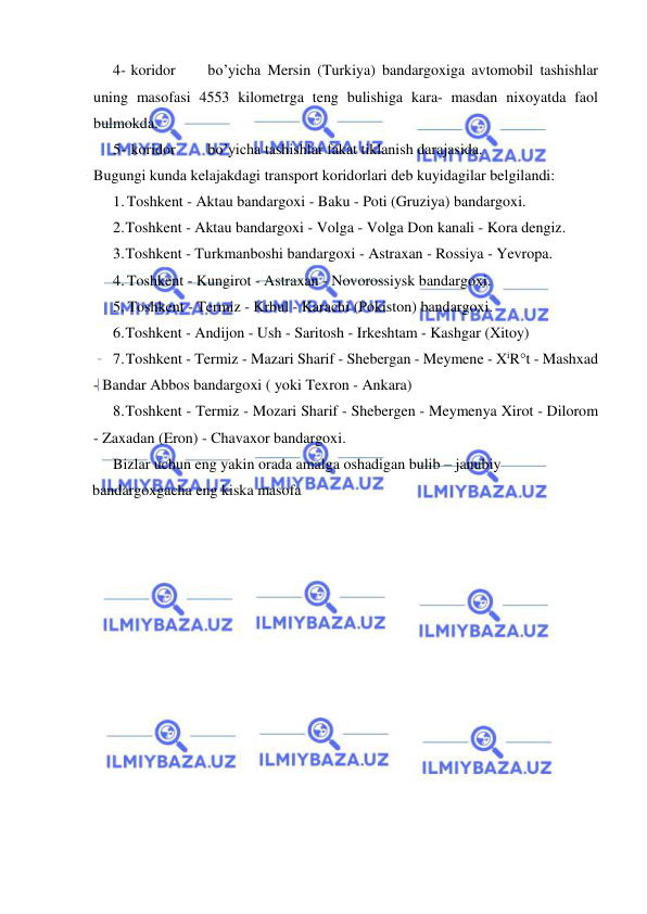  
 
4- koridor 
bo’yicha Mersin (Turkiya) bandargoxiga avtomobil tashishlar 
uning masofasi 4553 kilometrga teng bulishiga kara- masdan nixoyatda faol 
bulmokda. 
5- koridor 
bo’yicha tashishlar fakat tiklanish darajasida. 
Bugungi kunda kelajakdagi transport koridorlari deb kuyidagilar belgilandi: 
1. Toshkent - Aktau bandargoxi - Baku - Poti (Gruziya) bandargoxi. 
2. Toshkent - Aktau bandargoxi - Volga - Volga Don kanali - Kora dengiz. 
3. Toshkent - Turkmanboshi bandargoxi - Astraxan - Rossiya - Yevropa. 
4. Toshkent - Kungirot - Astraxan - Novorossiysk bandargoxi. 
5. Toshkent - Termiz - Krbul - Karachi (Pokiston) bandargoxi. 
6. Toshkent - Andijon - Ush - Saritosh - Irkeshtam - Kashgar (Xitoy) 
7. Toshkent - Termiz - Mazari Sharif - Shebergan - Meymene - XiR°t - Mashxad 
- Bandar Abbos bandargoxi ( yoki Texron - Ankara) 
8. Toshkent - Termiz - Mozari Sharif - Shebergen - Meymenya Xirot - Dilorom 
- Zaxadan (Eron) - Chavaxor bandargoxi. 
Bizlar uchun eng yakin orada amalga oshadigan bulib – janubiy 
bandargoxgacha eng kiska masofa 
