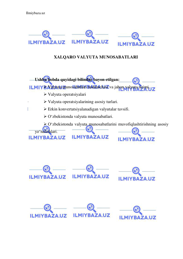 Ilmiybaza.uz 
 
 
 
 
 
 
XALQARO VALYUTA MUNOSABATLARI 
  
  
Ushbu bobda quyidagi bilimlar bayon etilgan:  
 Valyuta munosabatlari tushunchasi va jahon valyuta tizimi.   
 Valyuta operatsiyalari  
 Valyuta operatsiyalarining asosiy turlari.  
 Erkin konvertatsiyalanadigan valyutalar tavsifi.  
 Oʻzbekistonda valyuta munosabatlari.  
 Oʻzbekistonda valyuta munosabatlarini muvofiqlashtirishning asosiy 
yoʻnalishlari.   
 
 
 
 
 
 
 
 
 
 
 
 
 
 
