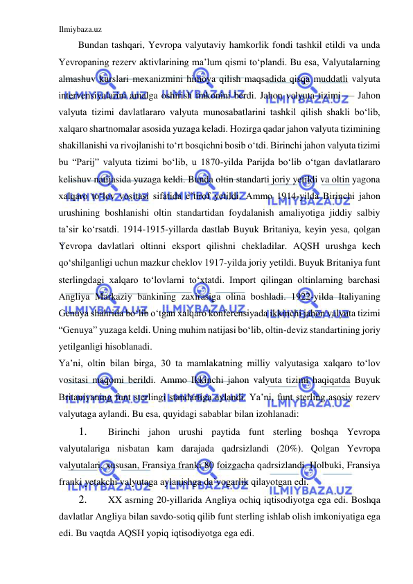 Ilmiybaza.uz 
 
Bundan tashqari, Yevropa valyutaviy hamkorlik fondi tashkil etildi va unda 
Yevropaning rezerv aktivlarining ma’lum qismi toʻplandi. Bu esa, Valyutalarning 
almashuv kurslari mexanizmini himoya qilish maqsadida qisqa muddatli valyuta 
intervensiyalarini amalga oshirish imkonini berdi. Jahon valyuta tizimi — Jahon 
valyuta tizimi davlatlararo valyuta munosabatlarini tashkil qilish shakli boʻlib, 
xalqaro shartnomalar asosida yuzaga keladi. Hozirga qadar jahon valyuta tizimining 
shakillanishi va rivojlanishi toʻrt bosqichni bosib oʻtdi. Birinchi jahon valyuta tizimi 
bu “Parij” valyuta tizimi boʻlib, u 1870-yilda Parijda boʻlib oʻtgan davlatlararo 
kelishuv natijasida yuzaga keldi. Bunda oltin standarti joriy yetildi va oltin yagona 
xalqaro toʻlov vositasi sifatida e’tirof yetildi. Аmmo 1914-yilda Birinchi jahon 
urushining boshlanishi oltin standartidan foydalanish amaliyotiga jiddiy salbiy 
ta’sir koʻrsatdi. 1914-1915-yillarda dastlab Buyuk Britaniya, keyin yesa, qolgan 
Yevropa davlatlari oltinni eksport qilishni chekladilar. АQSH urushga kech 
qoʻshilganligi uchun mazkur cheklov 1917-yilda joriy yetildi. Buyuk Britaniya funt 
sterlingdagi xalqaro toʻlovlarni toʻxtatdi. Import qilingan oltinlarning barchasi 
Аngliya Markaziy bankining zaxirasiga olina boshladi. 1922-yilda Italiyaning 
Genuya shahrida boʻlib oʻtgan xalqaro konferensiyada ikkinchi jahon valyuta tizimi 
“Genuya” yuzaga keldi. Uning muhim natijasi boʻlib, oltin-deviz standartining joriy 
yetilganligi hisoblanadi.  
Ya’ni, oltin bilan birga, 30 ta mamlakatning milliy valyutasiga xalqaro toʻlov 
vositasi maqomi berildi. Аmmo Ikkinchi jahon valyuta tizimi haqiqatda Buyuk 
Britaniyaning funt sterlingi standartiga aylandi. Ya’ni, funt sterling asosiy rezerv 
valyutaga aylandi. Bu esa, quyidagi sabablar bilan izohlanadi:   
1. 
Birinchi jahon urushi paytida funt sterling boshqa Yevropa 
valyutalariga nisbatan kam darajada qadrsizlandi (20%). Qolgan Yevropa 
valyutalari, xususan, Fransiya franki 80 foizgacha qadrsizlandi. Holbuki, Fransiya 
franki yetakchi valyutaga aylanishga da’vogarlik qilayotgan edi.   
2. 
XX asrning 20-yillarida Аngliya ochiq iqtisodiyotga ega edi. Boshqa 
davlatlar Аngliya bilan savdo-sotiq qilib funt sterling ishlab olish imkoniyatiga ega 
edi. Bu vaqtda АQSH yopiq iqtisodiyotga ega edi.  
