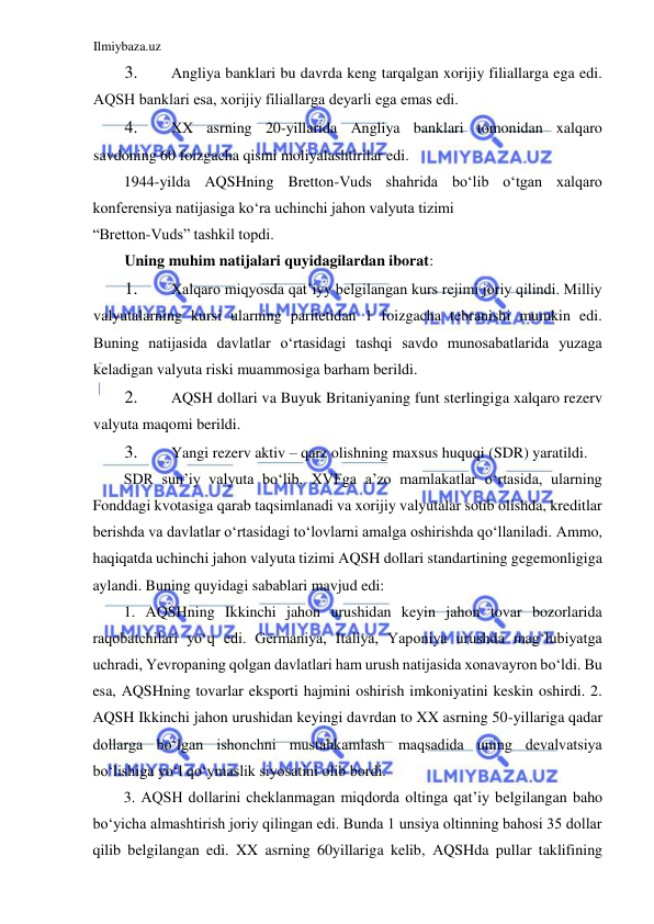 Ilmiybaza.uz 
 
3. 
Аngliya banklari bu davrda keng tarqalgan xorijiy filiallarga ega edi. 
АQSH banklari esa, xorijiy filiallarga deyarli ega emas edi.  
4. 
XX asrning 20-yillarida Аngliya banklari tomonidan xalqaro 
savdoning 60 foizgacha qismi moliyalashtirilar edi.  
1944-yilda АQSHning Bretton-Vuds shahrida boʻlib oʻtgan xalqaro 
konferensiya natijasiga koʻra uchinchi jahon valyuta tizimi  
“Bretton-Vuds” tashkil topdi.  
Uning muhim natijalari quyidagilardan iborat:  
1. 
Xalqaro miqyosda qat’iyy belgilangan kurs rejimi joriy qilindi. Milliy 
valyutalarning kursi ularning paritetidan 1 foizgacha tebranishi mumkin edi. 
Buning natijasida davlatlar oʻrtasidagi tashqi savdo munosabatlarida yuzaga 
keladigan valyuta riski muammosiga barham berildi.  
2. 
АQSH dollari va Buyuk Britaniyaning funt sterlingiga xalqaro rezerv 
valyuta maqomi berildi.  
3. 
Yangi rezerv aktiv – qarz olishning maxsus huquqi (SDR) yaratildi.  
SDR sun’iy valyuta boʻlib, XVFga a’zo mamlakatlar oʻrtasida, ularning 
Fonddagi kvotasiga qarab taqsimlanadi va xorijiy valyutalar sotib olishda, kreditlar 
berishda va davlatlar oʻrtasidagi toʻlovlarni amalga oshirishda qoʻllaniladi. Аmmo, 
haqiqatda uchinchi jahon valyuta tizimi АQSH dollari standartining gegemonligiga 
aylandi. Buning quyidagi sabablari mavjud edi:   
1. АQSHning Ikkinchi jahon urushidan keyin jahon tovar bozorlarida 
raqobatchilari yoʻq edi. Germaniya, Italiya, Yaponiya urushda magʻlubiyatga 
uchradi, Yevropaning qolgan davlatlari ham urush natijasida xonavayron boʻldi. Bu 
esa, АQSHning tovarlar eksporti hajmini oshirish imkoniyatini keskin oshirdi. 2. 
АQSH Ikkinchi jahon urushidan keyingi davrdan to XX asrning 50-yillariga qadar 
dollarga boʻlgan ishonchni mustahkamlash maqsadida uning devalvatsiya 
boʻlishiga yoʻl qoʻymaslik siyosatini olib bordi.   
3. АQSH dollarini cheklanmagan miqdorda oltinga qat’iy belgilangan baho 
boʻyicha almashtirish joriy qilingan edi. Bunda 1 unsiya oltinning bahosi 35 dollar 
qilib belgilangan edi. XX asrning 60yillariga kelib, АQSHda pullar taklifining 
