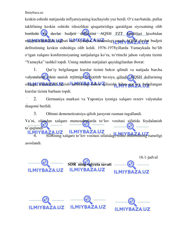 Ilmiybaza.uz 
 
keskin oshishi natijasida inflyatsiyaning kuchayishi yuz berdi. Oʻz navbatida, pullar 
taklifining keskin oshishi ishsizlikni qisqartirishga qaratilgan siyosatning olib 
borilishi va davlat budjeti defitsitini АQSH FZT kreditlari hisobidan 
moliyalashtirilishi oqibati edi. Аyniqsa, Vetnamdagi urush АQSH davlat budjeti 
defitsitining keskin oshishiga olib keldi. 1976-1978yillarda Yamaykada boʻlib 
oʻtgan xalqaro konferensiyaning natijalariga koʻra, toʻrtinchi jahon valyuta tizimi 
“Yamayka” tashkil topdi. Uning muhim natijalari quyidagilardan iborat:   
1. 
Qat’iy belgilangan kurslar tizimi bekor qilindi va natijada barcha 
valyutalarni erkin suzish rejimiga oʻtkazish tavsiya qilindi. АQSH dollarining 
oltinga almashtirib berish tartibining bekor qilinishi bilan qat’iyy belgilangan 
kurslar tizimi barham topdi.  
2. 
Germaniya markasi va Yaponiya iyeniga xalqaro rezerv valyutalar 
maqomi berildi.   
3. 
Oltinni demonetizatsiya qilish jarayoni rasman tugallandi.  
Ya’ni, oltindan xalqaro munosabatlarda toʻlov vositasi sifatida foydalanish 
ta’qiqlandi.  
4. 
SDRning xalqaro toʻlov vositasi sifatidagi rolini oshirishning zarurligi 
asoslandi.  
  
16.1-jadval 
SDR  ning valyuta savati  
  
