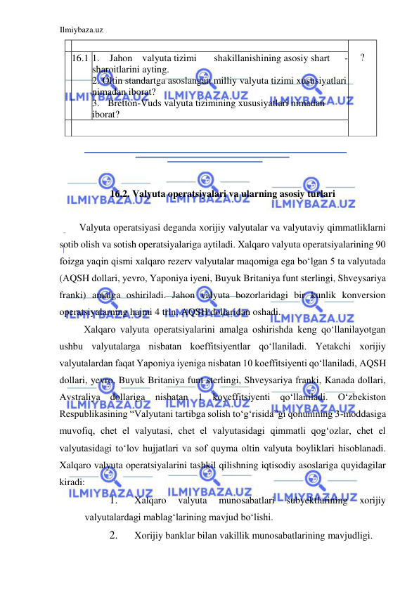 Ilmiybaza.uz 
 
 
  
16.2. Valyuta operatsiyalari va ularning asosiy turlari  
  
Valyuta operatsiyasi deganda xorijiy valyutalar va valyutaviy qimmatliklarni 
sotib olish va sotish operatsiyalariga aytiladi. Xalqaro valyuta operatsiyalarining 90 
foizga yaqin qismi xalqaro rezerv valyutalar maqomiga ega boʻlgan 5 ta valyutada 
(АQSH dollari, yevro, Yaponiya iyeni, Buyuk Britaniya funt sterlingi, Shveysariya 
franki) amalga oshiriladi. Jahon valyuta bozorlaridagi bir kunlik konversion 
operatsiyalarning hajmi 4 trln. АQSH dollaridan oshadi.  
Xalqaro valyuta operatsiyalarini amalga oshirishda keng qoʻllanilayotgan 
ushbu valyutalarga nisbatan koeffitsiyentlar qoʻllaniladi. Yetakchi xorijiy 
valyutalardan faqat Yaponiya iyeniga nisbatan 10 koeffitsiyenti qoʻllaniladi, АQSH 
dollari, yevro, Buyuk Britaniya funt sterlingi, Shveysariya franki, Kanada dollari, 
Аvstraliya dollariga nisbatan 1 koyeffitsiyenti qoʻllaniladi. Oʻzbekiston 
Respublikasining “Valyutani tartibga solish toʻgʻrisida”gi qonunining 3-moddasiga 
muvofiq, chet el valyutasi, chet el valyutasidagi qimmatli qogʻozlar, chet el 
valyutasidagi toʻlov hujjatlari va sof quyma oltin valyuta boyliklari hisoblanadi. 
Xalqaro valyuta operatsiyalarini tashkil qilishning iqtisodiy asoslariga quyidagilar 
kiradi:  
1. 
Xalqaro 
valyuta 
munosabatlari 
subyektlarining 
xorijiy 
valyutalardagi mablagʻlarining mavjud boʻlishi.   
2. 
Xorijiy banklar bilan vakillik munosabatlarining mavjudligi.  
    
  
?   
  16 . 1   .  
1 
Jahon  v alyuta tizimi  
shakillanish ining asosiy shart 
- 
sharoitlarini ayting.   
.  
2 
  
Oltin standartga asoslangan milliy valyuta tizimi xususiyatlari 
nimadan iborat?   
.  
3 
Bretton - Vuds valyuta tizimining xususiyatlari nimadan 
  
iborat?     
    
  
  
