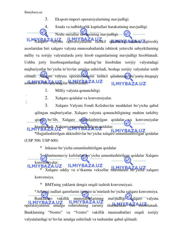 Ilmiybaza.uz 
 
3. 
Eksport-import operatsiyalarining mavjudligi.  
4. 
Ssuda va tadbirkorlik kapitallari harakatining mavjudligi.  
5. 
Nodir metallar savdosining mavjudligi.  
Xalqaro valyuta operatsiyalarini tashkil qilishning muhim iqtisodiy 
asoslaridan biri xalqaro valyuta munosabatlarida ishtirok yetuvchi subyektlarning 
milliy va xorijiy valyutalarda joriy hisob raqamlarining mavjudligi hisoblanadi. 
Ushbu joriy hisobraqamlardagi mablagʻlar hisobidan xorijiy valyutadagi 
majburiyatlar boʻyicha toʻlovlar amalga oshiriladi, boshqa xorijiy valyutalar sotib 
olinadi. Xalqaro valyuta operatsiyalarini tashkil qilishning me’yoriy-huquqiy 
asoslari boʻlib, quyidagilar hisoblanadi:  
1. 
Milliy valyuta qonunchiligi.  
2. 
Xalqaro qoidalar va konvensiyalar.  
3. 
Xalqaro Valyuta Fondi Kelishuvlar moddalari boʻyicha qabul 
qilingan majburiyatlar. Xalqaro valyuta qonunchiligining muhim tarkibiy 
qismi boʻlib, Xalqaro umumlashtirilgan qoidalar va konvensiyalar 
hisoblanadi. Xalqaro umumlashtirilgan qoidalar:   
*Hujjatlashtirilgan akkreditivlar boʻyicha xalqaro umumlashtirilgan qoidalar 
(USP 500; USP 600)  
* Inkasso boʻyicha umumlashtirilgan qoidalar  
* Shartnomaviy kafolatlar boʻyicha umumlashtirilgan qoidalar Xalqaro 
konvensiyalar:  
* Xalqaro oddiy va oʻtkazma veksellar muomalasi boʻyicha xalqaro 
konvensiya.  
* BMTning yuklarni dengiz orqali tashish konvensiyasi.  
*Аrbitraj sudlari qarorlarini ijrosini ta’minlash boʻyicha xalqaro konvensiya.  
Banklararo 
vakillik 
munosabatlarining 
mavjudligi 
xalqaro 
valyuta 
operatsiyalarini amalga oshirishning zaruriy shartlaridan biri hisoblanadi. 
Banklarning “Nostro” va “Vostro” vakillik munosabatlari orqali xorijiy 
valyutalardagi toʻlovlar amalga oshiriladi va tushumlar qabul qilinadi.  
